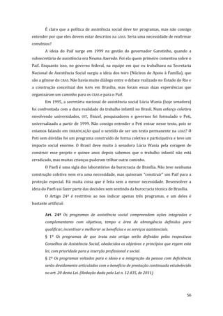 56 
É claro que a política de assistência social deve ter programas, mas não consigo entender por que eles devem estar descritos na LOAS. Seria uma necessidade de reafirmar convênios? 
A ideia do Paif surge em 1999 na gestão do governador Garotinho, quando a subsecretária de assistência era Neuma Azeredo. Foi ela quem primeiro comentou sobre o Paif. Enquanto isso, no governo federal, na equipe em que eu trabalhava na Secretaria Nacional de Assistência Social surgiu a ideia dos NAFs (Núcleos de Apoio à Família), que são a gênese do CRAS. Não havia muito diálogo entre o debate realizado no Estado do Rio e a construção conceitual dos NAFs em Brasília, mas foram essas duas experiências que organizaram um caminho para os CRAS e para o Paif. 
Em 1995, a secretária nacional de assistência social Lúcia Wania (hoje senadora) foi confrontada com a dura realidade do trabalho infantil no Brasil. Num esforço coletivo envolvendo universidades, OIT, Unicef, pesquisadores e governos foi formulado o Peti, universalizado a partir de 1999. Não consigo entender o Peti entrar nesse texto, pois se estamos falando em ERRADICAÇÃO qual o sentido de ser um texto permanente na LOAS? O Peti sem dúvidas foi um programa construído de forma coletiva e participativa e teve um impacto social enorme. O Brasil deve muito à senadora Lúcia Wania pela coragem de construir esse projeto e quinze anos depois sabemos que o trabalho infantil não está erradicado, mas muitas crianças puderam trilhar outro caminho. 
O Paefi é uma sigla dos laboratórios da burocracia de Brasília. Não teve nenhuma construção coletiva nem era uma necessidade, mas quiseram “construir” um Paif para a proteção especial. Há muita coisa que é feita sem a menor necessidade. Desenvolver a ideia do Paefi vai fazer parte das decisões sem sentindo da burocracia técnica de Brasília. 
O Artigo 24º é restritivo ao nos indicar apenas três programas, e um deles é bastante artificial: 
Art. 24º Os programas de assistência social compreendem ações integradas e complementares com objetivos, tempo e área de abrangência definidos para qualificar, incentivar e melhorar os benefícios e os serviços assistenciais. 
§ 1º Os programas de que trata este artigo serão definidos pelos respectivos Conselhos de Assistência Social, obedecidos os objetivos e princípios que regem esta lei, com prioridade para a inserção profissional e social. 
§ 2º Os programas voltados para o idoso e a integração da pessoa com deficiência serão devidamente articulados com o benefício de prestação continuada estabelecido no art. 20 desta Lei. (Redação dada pela Lei n. 12.435, de 2011)  