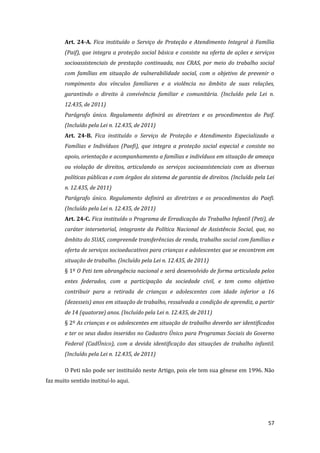 57 
Art. 24-A. Fica instituído o Serviço de Proteção e Atendimento Integral à Família (Paif), que integra a proteção social básica e consiste na oferta de ações e serviços socioassistenciais de prestação continuada, nos CRAS, por meio do trabalho social com famílias em situação de vulnerabilidade social, com o objetivo de prevenir o rompimento dos vínculos familiares e a violência no âmbito de suas relações, garantindo o direito à convivência familiar e comunitária. (Incluído pela Lei n. 12.435, de 2011) 
Parágrafo único. Regulamento definirá as diretrizes e os procedimentos do Paif. (Incluído pela Lei n. 12.435, de 2011) 
Art. 24-B. Fica instituído o Serviço de Proteção e Atendimento Especializado a Famílias e Indivíduos (Paefi), que integra a proteção social especial e consiste no apoio, orientação e acompanhamento a famílias e indivíduos em situação de ameaça ou violação de direitos, articulando os serviços socioassistenciais com as diversas políticas públicas e com órgãos do sistema de garantia de direitos. (Incluído pela Lei n. 12.435, de 2011) 
Parágrafo único. Regulamento definirá as diretrizes e os procedimentos do Paefi. (Incluído pela Lei n. 12.435, de 2011) 
Art. 24-C. Fica instituído o Programa de Erradicação do Trabalho Infantil (Peti), de caráter intersetorial, integrante da Política Nacional de Assistência Social, que, no âmbito do SUAS, compreende transferências de renda, trabalho social com famílias e oferta de serviços socioeducativos para crianças e adolescentes que se encontrem em situação de trabalho. (Incluído pela Lei n. 12.435, de 2011) 
§ 1º O Peti tem abrangência nacional e será desenvolvido de forma articulada pelos entes federados, com a participação da sociedade civil, e tem como objetivo contribuir para a retirada de crianças e adolescentes com idade inferior a 16 (dezesseis) anos em situação de trabalho, ressalvada a condição de aprendiz, a partir de 14 (quatorze) anos. (Incluído pela Lei n. 12.435, de 2011) 
§ 2º As crianças e os adolescentes em situação de trabalho deverão ser identificados e ter os seus dados inseridos no Cadastro Único para Programas Sociais do Governo Federal (CadÚnico), com a devida identificação das situações de trabalho infantil. (Incluído pela Lei n. 12.435, de 2011) 
O Peti não pode ser instituído neste Artigo, pois ele tem sua gênese em 1996. Não faz muito sentido instituí-lo aqui.  