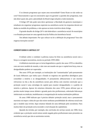 58 
E os demais programas que sejam uma necessidade? Como ficam se não estão na LOAS? Sinceramente o que era necessário aqui era garantir a questão dos programas, mas não dizer quais são, pois a pluralidade do Brasil exige soluções a todo momento. 
O Artigo 24º não pode nem deve aprisionar a liberdade de gestores municipais e estaduais em organizar programas especiais na assistência social. As respostas devem ser dadas na medida do problema, e não apenas no texto restritivo deste Artigo. 
O grande desafio do Artigo 24º é não federalizar a assistência social. Os municípios e os Estados precisam ter uma agenda local da Política de Assistência Social. 
Um debate importante: Por que colocar na lei a definição de programas? Isso não engessa inovações sociais? 
COMENTANDO O ARTIGO 25º 
O debate sobre o combate à pobreza nunca foi feito na assistência social com a força e a coragem necessárias, exceto no período 1999-2002. 
A influência marxista que se torna hegemônica a partir dos anos 1970 se identifica com um novo modelo de mundo, e não com um mundo em que o capital tem força, mas as desigualdades podem ser superadas. 
Nos anos 1970, por exemplo, as instituições são “contaminadas” pelo pensamento de Louis Althusser, que indica que o Estado se organiza em aparelhos ideológicos para consolidar a miséria e as desigualdades. O pensamento althusseriano é um enorme retrocesso no dia a dia da assistência social, pois afirma com enorme convicção que a proteção social é uma estratégia do capital para manter desigualdades e o padrão de miséria e pobreza. Apesar de estarmos distantes dos anos 1970, posso afirmar que se perdeu muito tempo nesse debate e grande parte dos profissionais, sobretudo lideranças intelectuais ou sindicais, imobilizaram a reorganização de muitas instituições públicas. 
Os anos 1980 indicam que é preciso debater proteção social, mas o pensamento marxista vai impor a ideia de que não existe nenhuma possibilidade de reforma social sem que o modelo seja revisto. Aqui estamos falando de uma definição pelo socialismo. Para muitos falar em proteção seria esconder a real situação do capitalismo. 
Quando da revisão, por exemplo, dos currículos de serviço social, em 1985, ficou evidente que a proteção social estava sendo negada pelos profissionais mais presentes na assistência social, que são os assistentes sociais.  