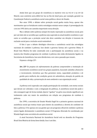 59 
Ainda bem que um grupo de resistência se manteve vivo na PUC-SP e na UFF de Niterói, caso contrário seria difícil ter luz no fim do túnel para, por exemplo, garantir na Constituição Federal a assistência social como política e dever do Estado. 
Nos anos 1990, o debate sobre proteção social ganha muita força, apesar dos movimentos que se fortalecem contra estratégias estatais nesse campo. A promulgação da LOAS em 1993 abriu um caminho importante nessa direção. 
Mas o debate sobre pobreza sempre foi muito represado na assistência social, pois por um lado não se acredita que a pobreza seja superada no atual modelo econômico e por outro se acredita que a proteção social não deve caminhar em direção à travessia da exclusão social para a inclusão social sustentável. 
O fato é que o debate ideológico divorciou a assistência social das estratégias nacionais de combate à pobreza. Isso desde o governo Sarney até o governo Dilma. O Brasil Sem Miséria foi todo construído sem a participação da assistência social, e na maioria dos Estados programas de combate à pobreza não estão diretamente ligados às Secretarias de Assistência. Isso sem dúvida tem a ver com o passado que resumi . 
Vejamos o Artigo 25º: 
Art. 25º Os projetos de enfrentamento da pobreza compreendem a instituição de investimento econômico-social nos grupos populares, buscando subsidiar, financeira e tecnicamente, iniciativas que lhes garantam meios, capacidade produtiva e de gestão para melhoria das condições gerais de subsistência, elevação do padrão da qualidade de vida, a preservação do meio ambiente e sua organização social. 
A pobreza será superada com ampla participação da sociedade, com metas sociais que devam ser cobradas e com a integração de políticas. A assistência social não pode e não conseguirá agir de forma isolada. Querer “ganhar” no grito essa missão significará um isolamento cada vez maior da assistência em relação aos programas de combate à pobreza. 
Em 1999, a secretária de Estado Wanda Engel foi a primeira gestora nacional de assistência social que tentou trazer para dentro da assistência a diretriz de combater de fato a pobreza. E foi apenas em sua gestão que um programa oficial de combate à pobreza esteve ligado diretamente à assistência social. O Programa Alvorada foi coordenado por Wanda Engel como secretária de assistência social. 
A atual Secretaria Nacional de Assistência Social está no desenho do Programa Brasil Sem Miséria de forma bem tímida. Isso é um fato.  