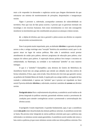 6 
mais a de responder às demandas e urgências sociais que chegam diariamente do que estruturar um sistema de monitoramento de privações, desproteções e inseguranças sociais. 
Vigiar é prevenir e, sobretudo, acompanhar contextos de vulnerabilidade no território. Para que isso de fato possa ocorrer, é preciso que os governos invistam em tecnologia e em recursos humanos. Sem esses investimentos os CRAS não conseguirão monitorar os movimentos que vão constituindo aos poucos as ameaças e danos sociais. 
III - a defesa de direitos, que visa a garantir o pleno acesso aos direitos no conjunto das provisões socioassistenciais. 
Esse é um ponto muito importante, pois, ao defender direitos e a garantia de pleno acesso a eles, o artigo restringe uma “vocação” histórica da assistência social, que é a de querer atuar no lugar de outras políticas. Não cabe à assistência social prestar atendimento de saúde para pobres, oferecer programas de educação para pobres, criar espaços de cultura para pobres. A superação dessas práticas leva tempo e encontra na solidariedade, na filantropia, na caridade e no tradicional “jeitinho” os seus maiores inimigos. 
O que é o “jeitinho”? Exemplifico: uma diretora do Centro de Referência da Assistência Social tem um amigo pediatra que atende aos sábados num dos centros de forma voluntária. O foco, aqui, está errado. Uma diretora de CRAS tem que garantir acesso ao pediatra da Unidade Básica de Saúde. A opção pelo seu amigo médico, carregado de boa vontade e solidariedade, é apenas um “jeitinho” que é preciso ser repudiado no fazer social. É preciso defender direitos e, sobretudo, construir caminhos de acesso aos direitos sociais. 
Parágrafo único Para o enfrentamento da pobreza, a assistência social realiza-se de forma integrada às políticas setoriais, garantindo mínimos sociais e provimento de condições para atender contingências sociais e promovendo a universalização dos direitos sociais. 
O parágrafo é muito importante. A questão fundamental, aqui, é que a assistência social não pode estar desarticulada das demais políticas setoriais. A assistência social não se basta. Ela precisa estar integrada às outras políticas setoriais para que a pobreza seja enfrentada e os mínimos sociais sejam garantidos. A assistência social sozinha não vence a luta contra a pobreza, já que esses mínimos sociais estão nas várias políticas setoriais. Fica  