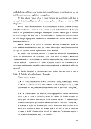 62 
legislação fiscal prefeitos e governadores poderiam definir como bem quisessem o que era assistência social. Isso seria péssimo para a política. 
Os três artigos versam sobre o Fundo Nacional da Assistência Social. Com a aprovação do PL SUAS, a lógica do cofinanciamento ganhou uma força que o texto de 1993 não garantiu. 
O FNAS é a base de financiamento da assistência social no Brasil. Juntando todos os 27 Fundos Estaduais de Assistência Social, eles não chegam perto dos recursos do FNAS por causa do BPC, que na verdade passa pelo fundo apenas de forma contábil, pois os recursos são executados pelo INSS. Sem o BPC os recursos do FNAS são bem menores do que deveriam ser para serviços e programas assistenciais, e ainda existe uma enorme distância entre a demanda e a realidade. 
Desde a aprovação do SUAS na IV Conferência Nacional de Assistência Social em 2003, existe um enorme trabalho para que Estados e municípios estruturem seus fundos para que não sejam totalmente dependente do Fundo Nacional. 
Eu sempre digo que os recursos do FNAS devem ser entendidos como ponto de partida do financiamento da assistência, e não como ponto de chegada. Não vamos conseguir consolidar a assistência social no Brasil dependendo quase exclusivamente dos recursos federais. O debate sobre a concentração dos impostos no governo federal é importante, mas Estados e municípios não executam as políticas de educação e saúde, por exemplo? 
Os Fundos Estaduais e Municipais precisam ganhar força para que a própria Política de Assistência Social tenha outra dimensão. 
Vamos aos três Artigos: 
Art. 27º Fica o Fundo Nacional de Ação Comunitária (Funac), instituído pelo Decreto n. 91.970, de 22 de novembro de 1985, ratificado pelo Decreto Legislativo n. 66, de 18 de dezembro de 1990, transformado no Fundo Nacional de Assistência Social (FNAS). 
Art. 28º O financiamento dos benefícios, serviços, programas e projetos estabelecidos nesta lei far-se-á com os recursos da União, dos Estados, do Distrito Federal e dos municípios, das demais contribuições sociais previstas no art. 195 da Constituição Federal, além daqueles que compõem o Fundo Nacional de Assistência Social (FNAS). 
§ 1º Cabe ao órgão da Administração Pública responsável pela coordenação da Política de Assistência Social nas 3 (três) esferas de governo gerir o Fundo de Assistência Social, sob orientação e controle dos respectivos Conselhos de Assistência Social. (Redação dada pela Lei n. 12.435, de 2011)  