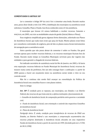 64 
COMENTANDO O ARTIGO 30º 
Ler e comentar o Artigo 30º da LOAS é ler e comentar uma lenda. Durante muitos anos, posso dizer desde a NOB 2 de 1999, a habilitação dos municípios na assistência social solicitava: Conselho, Plano e Fundo. Isso ficou conhecido como CPF da assistência. 
O município que tivesse CPF estava habilitado a receber recursos. Somente a NOB/SUAS, em 2005, vai criar as modalidades atuais de gestão (Inicial, Básica e Plena). 
Essa exigência simplificada gerou algumas fortes distorções, sobretudo nos Planos de Assistência Social, que nada mais eram que peça de ficção. Muitos planos eram feitos por consultores contratados de urgência, pois de fato os planos nunca foram instrumentos de navegação para a assistência social. 
Outra questão que não posso deixar de comentar é sobre os Fundos. Em geral serviam apenas para receber recursos federais, e os recursos municipais ficavam fora do Fundo. Durante muito tempo os Conselhos Municipais serviram para dar registro das entidades e para garantir a chegada de recursos federais. 
Fui indicado secretário de assistência social do Rio de Janeiro, em 2003, e lá havia esta separação: recursos federais no Fundo Municipal de Assistência Social, recursos do tesouro numa conta da prefeitura. Em um mês consegui fazer a unificação e a partir de 2004 passou a haver um orçamento único na assistência social, tendo o CMAS no seu controle social. 
Não foi e continua não sendo fácil avançar na consolidação da Política de Assistência Social com conselhos fracos e com planos inúteis. 
Este é o Artigo: 
Art. 30º É condição para os repasses, aos municípios, aos Estados e ao Distrito Federal, dos recursos de que trata esta lei, a efetiva instituição e funcionamento de: 
I - Conselho de Assistência Social, de composição paritária entre governo e sociedade civil; 
II - Fundo de Assistência Social, com orientação e controle dos respectivos Conselhos de Assistência Social; 
III - Plano de Assistência Social. 
Parágrafo único. É, ainda, condição para transferência de recursos do FNAS aos Estados, ao Distrito Federal e aos municípios a comprovação orçamentária dos recursos próprios destinados à Assistência Social, alocados em seus respectivos Fundos de Assistência Social, a partir do exercício de 1999. (Incluído pela Lei n. 9.720, de 30.11.1998)  