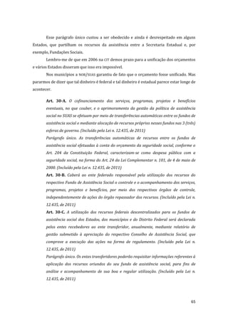65 
Esse parágrafo único custou a ser obedecido e ainda é desrespeitado em alguns Estados, que partilham os recursos da assistência entre a Secretaria Estadual e, por exemplo, Fundações Sociais. 
Lembro-me de que em 2006 na CIT demos prazo para a unificação dos orçamentos e vários Estados disseram que isso era impossível. 
Nos municípios a NOB/SUAS garantiu de fato que o orçamento fosse unificado. Mas pararmos de dizer que tal dinheiro é federal e tal dinheiro é estadual parece estar longe de acontecer. 
Art. 30-A. O cofinanciamento dos serviços, programas, projetos e benefícios eventuais, no que couber, e o aprimoramento da gestão da política de assistência social no SUAS se efetuam por meio de transferências automáticas entre os fundos de assistência social e mediante alocação de recursos próprios nesses fundos nas 3 (três) esferas de governo. (Incluído pela Lei n. 12.435, de 2011) 
Parágrafo único. As transferências automáticas de recursos entre os fundos de assistência social efetuadas à conta do orçamento da seguridade social, conforme o Art. 204 da Constituição Federal, caracterizam-se como despesa pública com a seguridade social, na forma do Art. 24 da Lei Complementar n. 101, de 4 de maio de 2000. (Incluído pela Lei n. 12.435, de 2011) 
Art. 30-B. Caberá ao ente federado responsável pela utilização dos recursos do respectivo Fundo de Assistência Social o controle e o acompanhamento dos serviços, programas, projetos e benefícios, por meio dos respectivos órgãos de controle, independentemente de ações do órgão repassador dos recursos. (Incluído pela Lei n. 12.435, de 2011) 
Art. 30-C. A utilização dos recursos federais descentralizados para os fundos de assistência social dos Estados, dos municípios e do Distrito Federal será declarada pelos entes recebedores ao ente transferidor, anualmente, mediante relatório de gestão submetido à apreciação do respectivo Conselho de Assistência Social, que comprove a execução das ações na forma de regulamento. (Incluído pela Lei n. 12.435, de 2011) 
Parágrafo único. Os entes transferidores poderão requisitar informações referentes à aplicação dos recursos oriundos do seu fundo de assistência social, para fins de análise e acompanhamento de sua boa e regular utilização. (Incluído pela Lei n. 12.435, de 2011) 
 