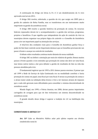 66 
A continuação do Artigo em letras A, B e C é um desdobramento do PL SUAS aprovado com Lei em 2011. 
O Artigo 30A resolve, sobretudo, a questão do IGD, que surgiu em 2005 para a gestão do cadastro do Bolsa Família, mas se transformou em um instrumento muito importante na gestão da assistência social. 
O Artigo 30B resolve a questão histórica da prestação de contas. Os recursos federais repassados devem ter o acompanhamento e a gestão dos serviços, programas, projetos e benefícios. O que significa que independente da ação de controle do FNAS os municípios devem organizar sua própria lógica de controle e o Conselho de Assistência passa a ter um importante papel na atestação dos serviços. 
A NOB/SUAS deu condições reais para o Conselho de Assistência ganhar força e poder de fato fazer controle social. Importante destacar que os Conselhos precisam dar um passo à frente e avançar no controle de resultados. 
O debate sobre resultados continua muito distante de nossa realidade. 
O Artigo 30C vai definir a atestação por meio de relatório de gestão. Demos muitos passos à frente quando o SUAS entendeu que prestação de contas não deve ser nota fiscal, mas temos outros tantos a dar para debater a gestão de resultados de fato na vida das pessoas atendidas pelo SUAS. 
É fundamental registrar que de 1993 a 2011 demos passos enormes. E pensar que até 1999 a Rede do Serviço de Ação Continuada era na modalidade convênio e havia prestação de contas em papel, nota fiscal por nota fiscal. O atraso na prestação de contas e o atraso maior ainda na validação delas levava o FNAS a ter imensos atrasos de repasses que a cada mês geravam mais dificuldades para consolidar o sistema descentralizado de assistência social. 
Wanda Engel, em 1999, e Patrus Ananias, em 2006, deram passos importantes carregados de coragem para que de fato tivéssemos um sistema descentralizado na assistência social. 
O grande desafio desse Artigo é superar a tradição do CPF na habilitação dos municípios. 
COMENTANDO O ARTIGO 31º 
Art. 31º Cabe ao Ministério Público zelar pelo efetivo respeito aos direitos estabelecidos nesta lei. 
 