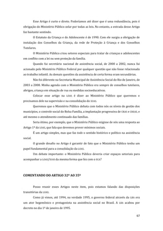 67 
Esse Artigo é curto e direto. Poderíamos até dizer que é uma redundância, pois é obrigação do Ministério Público zelar por todas as leis. No entanto, a entrada desse Artigo faz bastante sentindo. 
O Estatuto da Criança e do Adolescente é de 1990. Com ele surgiu a obrigação de instalação dos Conselhos da Criança, da rede de Proteção à Criança e dos Conselhos Tutelares. 
O Ministério Público criou setores especiais para tratar de crianças e adolescentes em conflito com a lei ou sem proteção da família. 
Quando fui secretário nacional de assistência social, de 2000 a 2002, nunca fui acionado pelo Ministério Público Federal por qualquer questão que não fosse relacionada ao trabalho infantil. As demais questões da assistência de certa forma eram secundárias. 
Não foi diferente na Secretaria Municipal de Assistência Social do Rio de Janeiro, de 2003 a 2008. Minha agenda com o Ministério Público era sempre de conselhos tutelares, abrigos, criança em situação de rua ou medidas socioeducativas. 
Colocar esse artigo na LOAS é dizer ao Ministério Público que queremos e precisamos dele na supervisão e na consolidação do SUAS. 
Queremos que o Ministério Público debata com todos nós os níveis de gestão dos municípios, o controle social do Bolsa Família, a implantação progressiva de CRAS e CREAS, e até mesmo o atendimento continuado das famílias. 
Seria ótimo, por exemplo, que o Ministério Público exigisse de nós uma resposta ao Artigo 1º da LOAS, que fala que devemos prover mínimos sociais. 
É um artigo simples, mas que faz todo o sentido histórico e político na assistência social. 
O grande desafio no Artigo é garantir de fato que o Ministério Público tenha um papel fundamental para a consolidação da LOAS. 
Um debate importante: o Ministério Público deveria criar espaços setoriais para acompanhar a LOAS/SUAS da mesma forma que fez com o ECA? 
COMENTANDO DO ARTIGO 32º AO 35º 
Posso reunir esses Artigos neste item, pois estamos falando das disposições transitórias da LOAS. 
Como já vimos, até 1994, na verdade 1995, o governo federal através da LBA era um ator hegemônico e protagonista na assistência social no Brasil. A LBA acabou por decreto no dia 1º de janeiro de 1995.  