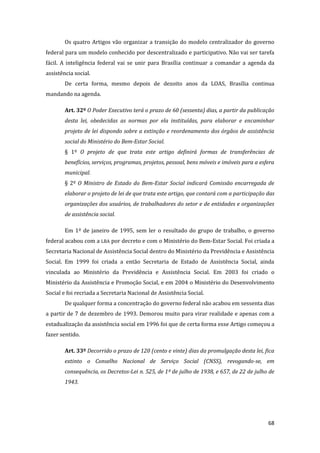 68 
Os quatro Artigos vão organizar a transição do modelo centralizador do governo federal para um modelo conhecido por descentralizado e participativo. Não vai ser tarefa fácil. A inteligência federal vai se unir para Brasília continuar a comandar a agenda da assistência social. 
De certa forma, mesmo depois de dezoito anos da LOAS, Brasília continua mandando na agenda. 
Art. 32º O Poder Executivo terá o prazo de 60 (sessenta) dias, a partir da publicação desta lei, obedecidas as normas por ela instituídas, para elaborar e encaminhar projeto de lei dispondo sobre a extinção e reordenamento dos órgãos de assistência social do Ministério do Bem-Estar Social. 
§ 1º O projeto de que trata este artigo definirá formas de transferências de benefícios, serviços, programas, projetos, pessoal, bens móveis e imóveis para a esfera municipal. 
§ 2º O Ministro de Estado do Bem-Estar Social indicará Comissão encarregada de elaborar o projeto de lei de que trata este artigo, que contará com a participação das organizações dos usuários, de trabalhadores do setor e de entidades e organizações de assistência social. 
Em 1º de janeiro de 1995, sem ler o resultado do grupo de trabalho, o governo federal acabou com a LBA por decreto e com o Ministério do Bem-Estar Social. Foi criada a Secretaria Nacional de Assistência Social dentro do Ministério da Previdência e Assistência Social. Em 1999 foi criada a então Secretaria de Estado de Assistência Social, ainda vinculada ao Ministério da Previdência e Assistência Social. Em 2003 foi criado o Ministério da Assistência e Promoção Social, e em 2004 o Ministério do Desenvolvimento Social e foi recriada a Secretaria Nacional de Assistência Social. 
De qualquer forma a concentração do governo federal não acabou em sessenta dias a partir de 7 de dezembro de 1993. Demorou muito para virar realidade e apenas com a estadualização da assistência social em 1996 foi que de certa forma esse Artigo começou a fazer sentido. 
Art. 33º Decorrido o prazo de 120 (cento e vinte) dias da promulgação desta lei, fica extinto o Conselho Nacional de Serviço Social (CNSS), revogando-se, em consequência, os Decretos-Lei n. 525, de 1º de julho de 1938, e 657, de 22 de julho de 1943.  