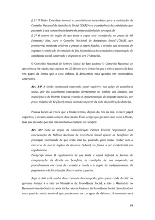 69 
§ 1º O Poder Executivo tomará as providências necessárias para a instalação do Conselho Nacional de Assistência Social (CNAS) e a transferência das atividades que passarão à sua competência dentro do prazo estabelecido no caput, de 
§ 2º O acervo do órgão de que trata o caput será transferido, no prazo de 60 (sessenta) dias, para o Conselho Nacional de Assistência Social (CNAS), que promoverá, mediante critérios e prazos a serem fixados, a revisão dos processos de registro e certificado de entidade de fins filantrópicos das entidades e organização de assistência social, observado o disposto no art. 3º desta lei. 
O Conselho Nacional de Serviço Social de fato acabou. O Conselho Nacional de Assistência foi criado, mas apenas em 2010 com o PL Cebas foi que o CNAS cumpriu de fato seu papel da forma que a LOAS definiu. Já debatemos essa questão em comentários anteriores. 
Art. 34º A União continuará exercendo papel supletivo nas ações de assistência social, por ela atualmente executadas diretamente no âmbito dos Estados, dos municípios e do Distrito Federal, visando à implementação do disposto nesta lei, por prazo máximo de 12 (doze) meses, contados a partir da data da publicação desta lei. 
Poucas foram as vezes que a União tentou, depois do fim da LBA, exercer papel supletivo, e mesmo assim sempre deu errado. É um artigo que garante esse papel à União, mas que ela sabe que não tem nenhuma condição de cumprir. 
Art. 35º Cabe ao órgão da Administração Pública Federal responsável pela coordenação da Política Nacional de Assistência Social operar os benefícios de prestação continuada de que trata esta lei, podendo, para tanto, contar com o concurso de outros órgãos do Governo Federal, na forma a ser estabelecida em regulamento. 
Parágrafo único. O regulamento de que trata o caput definirá as formas de comprovação do direito ao benefício, as condições de sua suspensão, os procedimentos em casos de curatela e tutela e o órgão de credenciamento, de pagamento e de fiscalização, dentre outros aspectos. 
Aqui a LOAS está sendo absurdamente descumprida, pois quem cuida do BPC no governo federal é o INSS do Ministério da Previdência Social, e não o Ministério do Desenvolvimento Social através da Secretaria Nacional de Assistência Social. Sem dúvida é uma questão muito sensível que precisamos ter coragem de debater. Já comentei essa  