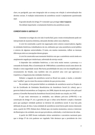 7 
claro, no parágrafo, que sem integração não se avança em relação à universalização dos direitos sociais. A tradição isolacionista da assistência social é amplamente questionada aqui. 
O grande desafio do Artigo 2º é entender que proteger não é separar. 
Um debate importante: o isolamento histórico da assistência social. 
COMENTANDO O ARTIGO 3º 
Comentar os artigos da LOAS não é tarefa fácil, pois o texto eventualmente pode ser interpretado de maneiras distintas, deixando dúvidas sobre seus objetivos. 
A LOAS foi construída a partir da negociação entre setores conservadores, ligados às entidades históricas, trabalhadores da LBA, militantes por uma assistência social pública e setores de algumas universidades. O texto, em muitos momentos, reflete as imensas diferenças entre as concepções desses grupos. 
A LOAS foi construída num momento histórico em que a assistência social ainda era amplamente negada por intelectuais, sobretudo do serviço social. 
A depender das entidades históricas, a LOAS teria muito menos a presença e o comando do Estado. Mas a Constituição de 1988 definia a assistência social como dever do Estado e como seguridade social. Não havia possibilidade de uma LOAS da simplificação ou esvaziamento do Estado, mas também não era possível uma LOAS que ignorasse a trajetória e a hegemonia das entidades históricas. 
Debater a negação da assistência social no Brasil nos ajuda, e muito, a entender esse “conflito”, que às vezes fica menos evidente do que precisa estar. 
Na verdade, só foi possível definir as entidades de assistência social no Projeto de Lei do Certificado de Entidades Beneficiárias da Assistência Social (PL Cebas), que o governo federal encaminhou ao Congresso, em 2008, depois da mais grave crise pela qual passou o Conselho Nacional da Assistência Social (CNAS) desde sua criação, em 1995. 
O que mais interessava as entidades, nos debates pré-LOAS (1990-93) e na construção do Artigo 3º, era a garantia de que o Cebas seria flexível e amplo o bastante para que qualquer entidade pudesse se declarar de assistência social. E essa luta pela definição do que, de fato, é uma entidade de assistência social durou pelo menos dezessete anos, a partir de 1993. Debate duro. Debate que, em muitos momentos, venceu o interesse da filantropia e da caridade, mas em que prevaleceu, sobretudo, o real interesse do Cebas. 
A partir de 2005 foram realizados vários seminários e encontros nacionais para que o Artigo 3º da LOAS pudesse ser regulado. Vale destacar que a presidente do CNAS  