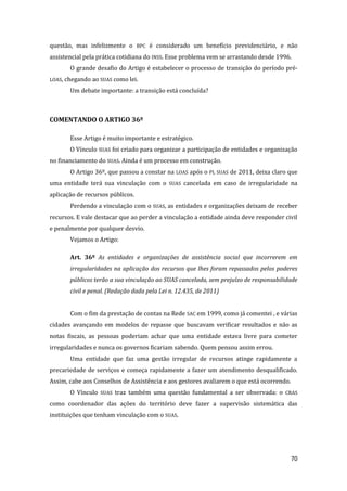 70 
questão, mas infelizmente o BPC é considerado um benefício previdenciário, e não assistencial pela prática cotidiana do INSS. Esse problema vem se arrastando desde 1996. 
O grande desafio do Artigo é estabelecer o processo de transição do período pré- LOAS, chegando ao SUAS como lei. 
Um debate importante: a transição está concluída? 
COMENTANDO O ARTIGO 36º 
Esse Artigo é muito importante e estratégico. 
O Vínculo SUAS foi criado para organizar a participação de entidades e organização no financiamento do SUAS. Ainda é um processo em construção. 
O Artigo 36º, que passou a constar na LOAS após o PL SUAS de 2011, deixa claro que uma entidade terá sua vinculação com o SUAS cancelada em caso de irregularidade na aplicação de recursos públicos. 
Perdendo a vinculação com o SUAS, as entidades e organizações deixam de receber recursos. E vale destacar que ao perder a vinculação a entidade ainda deve responder civil e penalmente por qualquer desvio. 
Vejamos o Artigo: 
Art. 36º As entidades e organizações de assistência social que incorrerem em irregularidades na aplicação dos recursos que lhes foram repassados pelos poderes públicos terão a sua vinculação ao SUAS cancelada, sem prejuízo de responsabilidade civil e penal. (Redação dada pela Lei n. 12.435, de 2011) 
Com o fim da prestação de contas na Rede SAC em 1999, como já comentei , e várias cidades avançando em modelos de repasse que buscavam verificar resultados e não as notas fiscais, as pessoas poderiam achar que uma entidade estava livre para cometer irregularidades e nunca os governos ficariam sabendo. Quem pensou assim errou. 
Uma entidade que faz uma gestão irregular de recursos atinge rapidamente a precariedade de serviços e começa rapidamente a fazer um atendimento desqualificado. Assim, cabe aos Conselhos de Assistência e aos gestores avaliarem o que está ocorrendo. 
O Vínculo SUAS traz também uma questão fundamental a ser observada: o CRAS como coordenador das ações do território deve fazer a supervisão sistemática das instituições que tenham vinculação com o SUAS.  