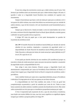 73 
É uma luta antiga dos movimentos sociais que a idade mínima seja 65 anos. Vale destacar que também existe um movimento para que a idade mínima chegue a 60 anos. A questão é saber se a Seguridade Social Brasileira tem condições de suportar esse investimento. 
Sempre é bom destacar que hoje o corte de renda per capta para se solicitar o BPC é um quarto do salário mínimo, mas existe forte defesa nos movimentos para ser metade do salário mínimo, o que de fato tornaria o BPC um investimento social insustentável para a seguridade. 
Sempre que se fala do BPC e limites de idade e corte de renda familiar não se leva em conta a estrutura fiscal da Seguridade Social no Brasil. Quem defendia a metade passou a defender um quarto quando entrou no governo. 
O Artigo 39º trata do papel que o CNAS pode desempenhar na questão do orçamento da assistência social: 
Art. 39º O Conselho Nacional de Assistência Social (CNAS), por decisão da maioria absoluta de seus membros, respeitados o orçamento da seguridade social e a disponibilidade do Fundo Nacional de Assistência Social (FNAS), poderá propor ao Poder Executivo a alteração dos limites de renda mensal per capita definidos no § 3º do art. 20 e caput do art. 22. 
O CNAS pode por decisão absoluta de seus membros (10 conselheiros) propor ao executivo o limite de renda mensal per capta, mas para isso precisa respeitar o orçamento da seguridade social e a disponibilidade do FNAS. 
Esse artigo é uma mera fantasia. Primeiro porque a Seguridade Social está absolutamente comprometida por causa da Previdência Social deficitária no Brasil, e é sempre bom resgatar que a Seguridade Social no Brasil é composta de assistência, saúde e previdência. 
Como redefinir limites per capta com a seguridade deficitária, já que a Previdência é deficitária? O artigo pode até ser útil, mas apenas em um futuro distante. 
E a disponibilidade do FNAS? Esta também não existe. O FNAS em geral tem complementação orçamentária a partir de setembro por conta do BPC. Todos os anos temos aumento do salário mínimo e também aumento dos beneficiários do BPC. Não existe saldo orçamentário no FNAS para que os conselheiros proponham mudanças per capta. 
O FNAS é responsável pelo orçamento do BPC, o que de certa forma o transforma num fundo com muitos bilhões de reais, mas isso nunca significou ou significará alguma margem que viabilize a proposta política do Artigo 39º.  