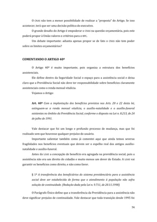 74 
O CNAS não tem a menor possibilidade de realizar a “proposta” do Artigo. Se isso acontecer, terá que ser uma decisão política do executivo. 
O grande desafio do Artigo é empoderar o CNAS na questão orçamentária, pois este poderá propor à União valores e critérios para o BPC. 
Um debate importante: adianta apenas propor se de fato o CNAS não tem poder sobre os limites orçamentários? 
COMENTANDO O ARTIGO 40º 
O Artigo 40º é muito importante, pois organiza a estrutura dos benefícios assistenciais. 
Ele define dentro da Seguridade Social o espaço para a assistência social e deixa claro que a Previdência Social não deve ter responsabilidade sobre benefícios claramente assistenciais como o renda mensal vitalícia. 
Vejamos o Artigo: 
Art. 40º Com a implantação dos benefícios previstos nos Arts. 20 e 22 desta lei, extinguem-se a renda mensal vitalícia, o auxílio-natalidade e o auxílio-funeral existentes no âmbito da Previdência Social, conforme o disposto na Lei n. 8.213, de 24 de julho de 1991. 
Vale destacar que foi um longo e profundo processo de mudança, mas que foi realizado sem que houvesse qualquer prejuízo do usuário. 
Importante salientar também como já comentei aqui que ainda temos severas fragilidades nos benefícios eventuais que devem ser o espelho real dos antigos auxílio- natalidade e auxílio-funeral. 
Antes da LOAS a concepção de benefício era agregada na previdência social, pois a assistência não era um direito do cidadão e muito menos um dever do Estado. A LOAS vai garantir os benefícios como direito, e não como favor. 
§ 1º A transferência dos beneficiários do sistema previdenciário para a assistência social deve ser estabelecida de forma que o atendimento à população não sofra solução de continuidade. (Redação dada pela Lei n. 9.711, de 20.11.1998) 
O Parágrafo Único define que a transferência da Previdência para a assistência não deve significar prejuízo de continuidade. Vale destacar que toda transição desde 1995 foi  