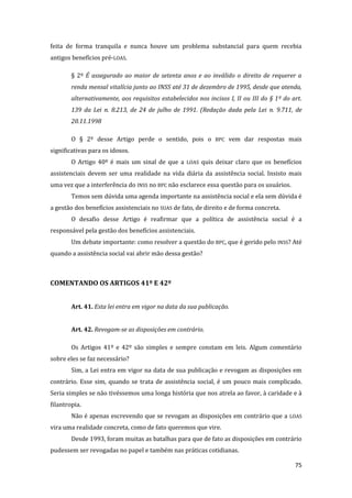 75 
feita de forma tranquila e nunca houve um problema substancial para quem recebia antigos benefícios pré-LOAS. 
§ 2º É assegurado ao maior de setenta anos e ao inválido o direito de requerer a renda mensal vitalícia junto ao INSS até 31 de dezembro de 1995, desde que atenda, alternativamente, aos requisitos estabelecidos nos incisos I, II ou III do § 1º do art. 139 da Lei n. 8.213, de 24 de julho de 1991. (Redação dada pela Lei n. 9.711, de 20.11.1998 
O § 2º desse Artigo perde o sentido, pois o BPC vem dar respostas mais significativas para os idosos. 
O Artigo 40º é mais um sinal de que a LOAS quis deixar claro que os benefícios assistenciais devem ser uma realidade na vida diária da assistência social. Insisto mais uma vez que a interferência do INSS no BPC não esclarece essa questão para os usuários. 
Temos sem dúvida uma agenda importante na assistência social e ela sem dúvida é a gestão dos benefícios assistenciais no SUAS de fato, de direito e de forma concreta. 
O desafio desse Artigo é reafirmar que a política de assistência social é a responsável pela gestão dos benefícios assistenciais. 
Um debate importante: como resolver a questão do BPC, que é gerido pelo INSS? Até quando a assistência social vai abrir mão dessa gestão? 
COMENTANDO OS ARTIGOS 41º E 42º 
Art. 41. Esta lei entra em vigor na data da sua publicação. 
Art. 42. Revogam-se as disposições em contrário. 
Os Artigos 41º e 42º são simples e sempre constam em leis. Algum comentário sobre eles se faz necessário? 
Sim, a Lei entra em vigor na data de sua publicação e revogam as disposições em contrário. Esse sim, quando se trata de assistência social, é um pouco mais complicado. Seria simples se não tivéssemos uma longa história que nos atrela ao favor, à caridade e à filantropia. 
Não é apenas escrevendo que se revogam as disposições em contrário que a LOAS vira uma realidade concreta, como de fato queremos que vire. 
Desde 1993, foram muitas as batalhas para que de fato as disposições em contrário pudessem ser revogadas no papel e também nas práticas cotidianas.  