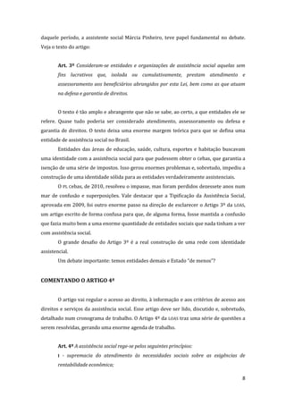 8 
daquele período, a assistente social Márcia Pinheiro, teve papel fundamental no debate. Veja o texto do artigo: 
Art. 3º Consideram-se entidades e organizações de assistência social aquelas sem fins lucrativos que, isolada ou cumulativamente, prestam atendimento e assessoramento aos beneficiários abrangidos por esta Lei, bem como as que atuam na defesa e garantia de direitos. 
O texto é tão amplo e abrangente que não se sabe, ao certo, a que entidades ele se refere. Quase tudo poderia ser considerado atendimento, assessoramento ou defesa e garantia de direitos. O texto deixa uma enorme margem teórica para que se defina uma entidade de assistência social no Brasil. 
Entidades das áreas de educação, saúde, cultura, esportes e habitação buscavam uma identidade com a assistência social para que pudessem obter o Cebas, que garantia a isenção de uma série de impostos. Isso gerou enormes problemas e, sobretudo, impediu a construção de uma identidade sólida para as entidades verdadeiramente assistenciais. 
O PL Cebas, de 2010, resolveu o impasse, mas foram perdidos dezessete anos num mar de confusão e superposições. Vale destacar que a Tipificação da Assistência Social, aprovada em 2009, foi outro enorme passo na direção de esclarecer o Artigo 3º da LOAS, um artigo escrito de forma confusa para que, de alguma forma, fosse mantida a confusão que fazia muito bem a uma enorme quantidade de entidades sociais que nada tinham a ver com assistência social. 
O grande desafio do Artigo 3º é a real construção de uma rede com identidade assistencial. 
Um debate importante: temos entidades demais e Estado “de menos”? 
COMENTANDO O ARTIGO 4º 
O artigo vai regular o acesso ao direito, à informação e aos critérios de acesso aos direitos e serviços da assistência social. Esse artigo deve ser lido, discutido e, sobretudo, detalhado num cronograma de trabalho. O Artigo 4º da LOAS traz uma série de questões a serem resolvidas, gerando uma enorme agenda de trabalho. 
Art. 4º A assistência social rege-se pelos seguintes princípios: 
I - supremacia do atendimento às necessidades sociais sobre as exigências de rentabilidade econômica;  