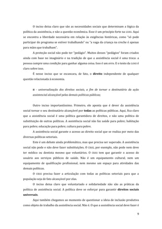 9 
O inciso deixa claro que são as necessidades sociais que determinam a lógica da política da assistência, e não a questão econômica. Esse é um princípio forte na LOAS. Aqui se encontra a liberdade necessária em relação às exigências históricas, como “só pode participar do programa se estiver trabalhando” ou “a vaga da criança na creche é apenas para mães que trabalham”. 
A proteção social não pode ter “pedágio”. Muitos desses “pedágios” foram criados ainda com base no imaginário e na tradição de que a assistência social é uma troca: a pessoa cumpre uma condição para ganhar alguma coisa. Isso é um erro. E o texto da LOAS é claro sobre isso. 
É nesse inciso que se escancara, de fato, o direito independente de qualquer questão relacionada à economia. 
II - universalização dos direitos sociais, a fim de tornar o destinatário da ação assistencial alcançável pelas demais políticas públicas; 
Outro inciso importantíssimo. Primeiro, ele aponta que é dever da assistência social tornar o seu destinatário alcançável por todas as políticas públicas. Aqui, fica claro que a assistência social é uma política garantidora de direitos, e não uma política de substituição de outras políticas. A assistência social não faz saúde para pobre; habitação para pobre; educação para pobre; cultura para pobre. 
A assistência social garante o acesso ao direito social que se realiza por meio das diversas políticas setoriais. 
Este é um debate ainda problemático, mas que precisa ser superado. A assistência social não pode e não deve fazer substituições. O CRAS, por exemplo, não pode nem deve ter médico ou dentista mesmo que voluntários. O CRAS tem que garantir o acesso do usuário aos serviços públicos de saúde. Não é um equipamento cultural, nem um equipamento de qualificação profissional, nem mesmo um espaço para atividades das demais políticas. 
O CRAS precisa fazer a articulação com todas as políticas setoriais para que a população seja de fato alcançável por elas. 
O inciso deixa claro que voluntariado e solidariedade não são as práticas da política de assistência social. A política deve se esforçar para garantir direitos sociais universais. 
Aqui também chegamos ao momento de questionar a ideia de inclusão produtiva como objeto de trabalho da assistência social. Não é. O que a assistência social deve fazer é  