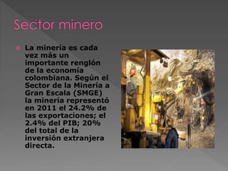  La minería es cada
vez más un
importante renglón
de la economía
colombiana. Según el
Sector de la Minería a
Gran Escala (SMGE)
la minería representó
en 2011 el 24.2% de
las exportaciones; el
2.4% del PIB; 20%
del total de la
inversión extranjera
directa.
 