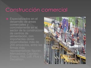  Especializados en el
desarrollo de áreas
comerciales y
concretamente en el
sector de la construcción
de centros de
alimentación, con
importantes obras
desarrolladas más de
200 proyectos, entre las
firmas más
representativas figuran,
Mercadona, Caprabo,
Enaco, Aldi, Lidl, Plus y
Decathlon.
 