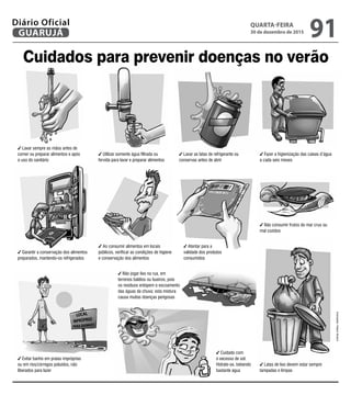 Cuidados para prevenir doenças no verão
Lavar sempre as mãos antes de
comer ou preparar alimentos e após
o uso do sanitário
Utilizar somente água filtrada ou
fervida para lavar e preparar alimentos
Lavar as latas de refrigerante ou
conservas antes de abrir
Fazer a higienização das caixas d’água
a cada seis meses
Garantir a conservação dos alimentos
preparados, mantendo-os refrigerados
Ao consumir alimentos em locais
públicos, verificar as condições de higiene
e conservação dos alimentos
Atentar para a
validade dos produtos
consumidos
Cuidado com
o excesso de sol.
Hidrate-se, bebendo
bastante água
Não consumir frutos do mar crus ou
mal cozidos
Evitar banho em praias impróprias
ou em rios/córregos poluídos, não
liberados para lazer
Não jogar lixo na rua, em
terrenos baldios ou bueiros, pois
os resíduos entopem o escoamento
das águas da chuva; esta mistura
causa muitas doenças perigosas
Latas de lixo devem estar sempre
tampadas e limpas
Ilustrações:HalansNicácio
QUARTA-FEIRA
30 de dezembro de 2015
91GUARUJÁ
Diário Oficial
 