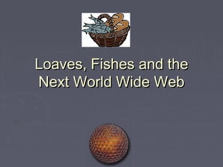 Loaves, Fishes and the
Next World Wide Web
 