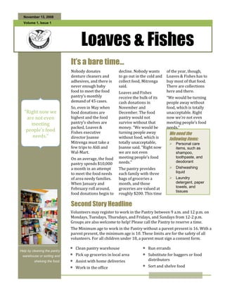 November 13, 2008
  Volume 1, Issue 1




                                   Loaves & Fishes
  Special Interest
                              It’s a bare time…
  Articles:                   Nobody donates            decline. Nobody wants       of the year, though,
                              denture cleaners and      to go out in the cold and   Loaves & Fishes has to
  • Add a highlight           adhesives, and there is   collect food, Mitrenga      buy most of that food.
    or your point of          never enough baby         said.                       There are collections
    interest here.            food to meet the food     Loaves and Fishes           here and there.
                              pantry’s monthly          receive the bulk of its     “We would be turning
  • Add a highlight
    or your point of
                              demand of 45 cases.       cash donations in           people away without
    interest here.            So, even in May when      November and                food, which is totally
  “Right now we               food donations are        December. The food          unacceptable. Right
  • Add a highlight
    are not even
    or your point of          highest and the food      pantry would not            now we’re not even
       meeting
    interest here.            pantry’s shelves are      survive without that        meeting people’s food
                              packed, Loaves &          money. “We would be         needs.”
   people’s food              Fishes executive          turning people away          We need the
        needs.”               director Joanne           without food, which is       following items:
                              Mitrenga must take a      totally unacceptable,         Personal care
                              few trips to Aldi and     Joanne said. “Right now        items, such as
                              Wal-Mart.                 we are not even                shampoo,
  Individual                  On an average, the food   meeting people’s food          toothpaste, and
  Highlights:                 pantry spends $10,000     needs.”                        deodorant
                              a month in an attempt     The pantry provides           Dishwashing
    Inside Story       2                                                               liquid
                              to meet the food needs    each family with three
    Inside Story       3      of area needy families.   bags of groceries a           Laundry
                              When January and          month, and those               detergent, paper
    Inside Story       4
                              February roll around,     groceries are valued at        towels, and
    Inside Story       5                                                               tissues
                              food donations begin to   roughly $200. This time
    Last Story         6

                              Second Story Headline
                              Volunteers may register to work in the Pantry between 9 a.m. and 12 p.m. on
                              Mondays, Tuesdays, Thursdays, and Fridays, and Sundays from 12-2 p.m.
                              Groups are also welcome to help! Please call the Pantry to reserve a time.
                              The Minimum age to work in the Pantry without a parent present is 16. With a
                              parent present, the minimum age is 10. These limits are for the safety of all
                              volunteers. For all children under 18, a parent must sign a consent form.

                                Clean pantry warehouse                  Run errands
Help by cleaning the pantry
 warehouse or sorting and       Pick up groceries in local area         Substitute for baggers or food
         shelving the food.     Assist with home deliveries             distributors
                                Work in the office                      Sort and shelve food
 