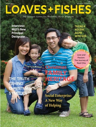 LOAVES + FISHES
OCT/DEC 2013

MICA (P) No: 104/03/2013

The Covenant Community Methodist Church Magazine

Interview:
MGS’s New
Principal
Designate

TAKING A
HOLIDAY
ALONE
WITH GOD

Christmas
THE TRUTH
BEHIND
CHRISTMAS
SYMBOLS

Love and
Passion:
The Journey of
Noel Chia

FAMILY
HERITAGE

Social Enterprise:
A New Way
of Helping

1

 