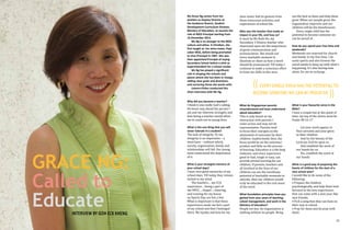 Ms Grace Ng comes from her
position as Deputy Director at
the Guidance Branch, Student
Development Curriculum Division,
Ministry of Education, to assume the
role of MGS Principal starting from
16 December 2013.
Ms Ng is no stranger to the MGS
culture and ethos. A Christian, she
first taught at her alma mater, Paya
Lebar MGS, before being promoted
to Vice-Principal in 1997. She was
then appointed Principal of Juying
Secondary School before a stint as
Superintendent for a school cluster.
Ms Ng has played a significant
role in shaping the schools and
places where she has been in charge,
setting clear goals and directions,
and nurturing those she works with.
Loaves+Fishes conducted this
short interview with Ms Ng.
Why did you become a teacher?
I think it was really God’s calling.
He knew way ahead the person I
am and my inherent strengths and
how being a teacher would allow
me to reach out to young lives.

GRACE NG:
Called to
Educate
INTERVIEW BY GOH ECK KHENG

22

What is the one thing that you will
never tolerate in a student?
The lack of integrity. To me,
integrity is an imperative – a
must have – without which,
society, organization, family and
relationships will fail. Our young
must understand the importance
of it.

What is your strongest memory of
your school days?
I have very good memories of my
school days. Till today, they remain
etched in my mind.
The teachers… my CCA
experience… being a part of
the NPCC… chapel… cheering,
and running for my house
on Sports Day, are but a few.
What is important is that these
experiences made me feel a part
of my school and that I belonged
there. My loyalty and love for my

alma mater had its genesis from
these innocuous activities and
experiences of school life.

Who was the teacher that made an
impact in your life, and how so?
It must be Ms Ruth Ho, my
Secondary 3 History teacher who
impressed upon me the importance
of good communication and
pronunciation. She would use
every teachable moment to
illustrate or show us how a word
should be pronounced. Till today, I
continue to make a conscious effort
to hone my skills in this area.

out the best in them and help them
grow. When our people grow, the
organization improves and our
children will be the beneficiaries.
Every single child has the
potential to become someone we
can be proud of.

How do you spend your free time and
weekends?
Weekends are reserved for church
and family. In my free time, I do
some sports and also browse the
social media to keep up with what’s
happening. It's also having time
alone, for me to recharge.

(( EVERY SINGLE CHILD HAS THE POTENTIAL TO
BECOME SOMEONE WE CAN BE PROUD OF.
))

What do Singaporean parents
misunderstand and least understand
about education?
This is only based on my
interaction with parents I
come across and may not be
representative. Parents tend
to focus their energies on the
attainment of outcomes by their
children. Inadvertently then, the
focus would be on the outcome/
product and little on the process
of learning. Education is a life-long
endeavor and every experience
good or bad, tough or easy, can
provide pivotal learning for our
children. If parents, teachers and
all involved in the lives of our
children can see the inordinate
potential of teachable moments to
educate, then our children would
truly be educated in the real sense
of the word.

What foundation principles have you
gained from your years of teaching,
school management, and work in the
Ministry of Education?
People are key. An organization is
nothing without its people. Bring

What is your favourite verse in the
Bible?
I have a couple but at this point of
time, my top of the charts must be
Psalm 90:16-17

Let your work appear to
Your servants and your glory
to their children
And let the beauty of the
Lord our God be upon us
And establish the work of
our hands for us:
Yes, establish the work of
our hands.

What is a good way of preparing the
hearts of children for the start of a
new school year?
I would like to do some of the
following:
• Prepare the children
psychologically, and help them look
forward to the new experiences
that can come with a new year, like
new friends.
• Pick a song that they can hum on
their way to school.
• Pray for them and do pray with
them.

23

 