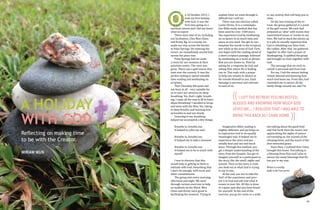 n 10 October 2013, I
took my first holiday
with God. It was the
first time going on a
spiritual retreat and I did not know
what to expect.
There were nine of us, including
our facilitators, Chia Wen Chien
and Kristy Ng. In a convoy, we
made our way across the border
to Pulai Springs. On entering the
resort, we immediately sensed how
serene the place was.
Pulai Springs had set aside
a room for our sessions at their
activities centre. The view was
great. There was a golf course that
took over the scenery. It was the
perfect setting to spend valuable
time reading and meditating on
scripture.
That Thursday felt quiet and
not busy at all – very suitable for
us to start our sessions on deep
breathing. Yes, that’s right: breathing. I came all the way to JB to learn
about breathing? I decided to let go
and went with the flow. Yes, taking
in deep breaths and learning how
to breathe in and out slowly.
Listening to my breathing
helped me accomplish a few things.

O

A HOLIDAY
WITH GOD
Reflecting on making time
to be with the Creator.
MIRIAM WUN

42

Breathe in, breathe out.
It helped to calm my soul.

Breathe in, breathe out.
It helped me to take a moment.

Breathe in, breathe out.
It helped me to be in touch with
myself.

I was to discover that this
would help in getting us back in
solitude with God. Something that
I don’t do enough, with work and
other commitments.
The group met every morning,
afternoon and night. We went
through various exercises to help
us meditate on the Word. Wen
Chien and Kristy were great in
facilitating the sessions. Trying to

explain what we went through is
difficult but I will try.
There was one exercise called
Lectio Divina. It is a contemplative Bible study method that has
been used for over 1500 years.
You experience God by meditating
on scripture in as much time and
space as you need. You get to contemplate the words in the scripture
text while in the arms of God. First,
you begin with the reading aloud of
a short scripture passage, followed
by meditating on a word or phrase
that you are drawn to. Then by
asking for a response by God and
asking Him where He is leading
you to. This ends with a prayer
to help you remain in silence as
He reveals Himself to you. Each
message is personal and relevant
to each of us.

or any activity that will help you to
relax.
On the last evening of the retreat, the group gathered at a point
of the golf course. We each had
prepared an ‘altar’ with stones that
represented issues or events in our
lives. We had to stack the stones up
in a pile to visually represent that
God is rebuilding our lives from
the rubble. After that, we gathered
together to offer God a prayer of
thanksgiving. It uplifted the group
and brought us close together with
God.
The message that we each received is personal and from God.
For me, I left the retreat feeling
rested, blessed and knowing how
much God loves me. From this, God
reminded me to savour all the
lovely things around me, and I’m

(( I LEFT THE RETREAT FEELING RESTED,

BLESSED AND KNOWING HOW MUCH GOD
LOVES ME.… I REALIZED THAT I WAS ABLE TO
BRING THIS BACK AS I CAME HOME.

Imaginative Bible reading is
slightly different, and yet helps us
to experience God in an equally
meaningful way. It helped me to
experience the story and personally hear and see and touch
Jesus. Through this method, you
get a deeper understanding of the
story from the Gospels. You get to
imagine yourself as a participant in
the story, like the smell, sights and
sounds. Then as the story is read,
you look out at what God is trying
to say to you.
At the end, you are to take the
‘feel’ of the experience and present it to God and ask God what it
means in your life. All this is done
in a quiet spot that you have found
for yourself. At the end of the
exercise, you go for swim or a walk,

))

not talking about the good food
and Teh Tarik from the resort, but
appreciating the sights of nature
surrounding us, the sounds of the
chirping birds, and the touch of the
dew-drenched grass.
Since then, I realized that I have
brought this home. Everything is
a blessing from Him and I plan to
savour the many blessings that He
has put in my way.

Miriam is a worship
leader in the 9 am service.

43

 