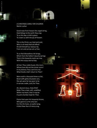 vito f galgano CC BY 2.0

A CHRISTMAS CAROL FOR CHILDREN
Martin Luther
Good news from heaven the angels bring,
Glad tidings to the earth they sing:
To us this day a child is given,
To crown us with the joy of heaven.
This is the Christ, our God and Lord,
Who in all need shall aid afford:
He will Himself our Saviour be,
From sin and sorrow set us free.
To us that blessedness He brings,
Which from the Father’s bounty springs:
That in the heavenly realm we may
With Him enjoy eternal day.
All hail, Thou noble Guest, this morn,
Whose love did not the sinner scorn!
In my distress Thou cam’st to me:
What thanks shall I return to Thee?
Were earth a thousand times as fair,
Beset with gold and jewels rare,
She yet were far too poor to be
A narrow cradle, Lord, for Thee.
Ah, dearest Jesus, Holy Child!
Make Thee a bed, soft, undefiled,
Within my heart, that it may be
A quiet chamber kept for Thee.
Praise God upon His heavenly throne,
Who gave to us His only Son:
For this His hosts, on joyful wing,
A blest New Year of mercy sing.

56

 