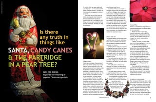 SANTA, CANDY CANES
& THE PARTRIDGE
IN A PEAR TREE?
GOH ECK KHENG
explores the meaning of
popular Christmas symbols.

8

Ann Gordon CC BY-SA 2.0

Is there
any truth in
things like

CANDY CANES
There are a number of accounts of
the origin of the candy cane, including one which attributes it to a devout confectioner from Indiana, USA.
He wanted to make a candy that
would be a witness for Jesus, so he
incorporated several symbols for the
birth, ministry and death of Christ
in his new treat. The pure white
of his candy symbolized the virgin
birth and sinless nature of Jesus. Its
hardness was a reminder of Christ
as the Foundation of the Church and
the firmness of God's promises. The
candy maker made this candy in the
form of a 'J', the initial of the name
of Jesus. It also represents the crook
used by the 'Good Shepherd' to save
his sheep. For decoration, he used
stripes of red to symbolise the blood

which Jesus shed for us.
Another similar account with a
stronger ring of truth sets the origin
in 1672, in Cologne, Germany. The
choirmaster at Cologne Cathedral,
wishing to stop the children in his
church from making noise during
the Nativity pageant on Christmas
Eve, asked a local candy maker for
some sweet sticks for them. In order
to justify the distribution of sweets
during the worship service, he asked
the confectioner to add a crook to
the top of each stick to help the children remember the shepherds who
visited the new-born Jesus.
Holly and IVY
The prickly leaves of the holly represent the crown of thorns that Jesus
wore at his crucifixion. The berries
are the drops of blood he shed because of the thorns.
That ivy has to cling to a support
as it grows reminds us that we need
to always cling to God in our lives.
This symbolism of the holly is
developed fully in the English carol,
The Holly and the Ivy, that has been
traced to 1710:
The holly and the ivy, when they
are both well grown, of all the trees
that are in the wood, the holly bears
the crown.
The holly bears a blossom as
white as lily flower, and Mary bore
sweet Jesus Christ to be our sweet
saviour.
The holly bears a berry as red
as any blood, and Mary bore sweet
Jesus Christ to do poor sinners good.
The holly bears a prickle as sharp
as any thorn, and Mary bore
sweet Jesus Christ on Christmas
Day in the morn.
The holly bears a bark as
bitter as any gall, and Mary
bore sweet Jesus Christ
for to redeem us all.

Jason Hickey CC BY 2.0

Garedening in a Minute CC BY-NC 2.0

Hannesseibt CC BY-NC-SA 2.0

It seems to be an open-and-shut
case. Popular – some would use the
word 'commercialised' – symbols of
Christmas do not appear in Biblical
accounts.
That may be true, but many of
them do originate from historical
facts or legends that sought to
inspire faith. Let's look again at the
things commonly associated with a
secular Christmas. Perhaps you will
be surprised.

Poinsettia
Here is an old Mexican legend about
how poinsettias and Christmas came
to be associated:
There was once a poor girl
named Pepita who had no gift for
the baby Jesus at the Christmas Eve
service. As she walked sadly to the
chapel, her cousin Pedro tried to
cheer her up.
"Pepita", he said "I'm sure that
even the smallest gift given from the
heart will make Jesus happy."
So Pepita picked a handful of
weeds from the roadside and made
them into a little bouquet. Still,
she felt embarrassed about the
smallness of her gift. As she knelt
to present the posey at the Nativity
scene, the weeds suddenly burst
into the bright red flowers of the
poinsettia. From that day on, those
flowers were known as 'Flores de
Noche Buena', or 'Flowers of the
Holy Night'.
The shape of the poinsettia are
sometimes thought as a symbol of
the Star of Bethlehem. The leaves
(yes, they are leaves), if red, symbolize the blood of Christ and, if white,
represent his purity.
12 Days of Christmas
The 12 Days of Christmas refer to the
period that starts with Christmas day
and ends on Epiphany (6th January).
In 1979, a Canadian hymnologist,
Hugh D. McKellar, invented the idea
that the gifts are symbolic of the
tenants of the Christian faith, and
that the 'true love' of the song refers
to God, the true love of the world.
9

 