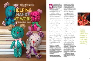 Effective Social Enterprises
xxxxxxxx

helping

HANDS
AT WORK
By CHONG CHEH HOON

A social enterprise is an
organisation that applies
business strategies for a
social cause. Its primary
aim is to maximise
improvements to human,
environment, healthcare, education
and so forth, and is not driven
by profits to benefit the owner
or shareholders. Hence, the
commitment to the diverse social
causes and its goals is the driving
vision behind the business. Any
surpluses that result from the
business are reinvested to achieve
higher social objectives.
In the Christian context, social
enterprise is aligned to the call
by God to help the poor and
needy. Consider the following
verses – Zechariah 7:9 "This is
what the Lord Almighty says:
'Administer true justice; show
mercy and compassion to one
another”. Philippians 2:4 "Let each
of you look not only to his own
interests, but also to the interests
of others." Isaiah 25:4a "For you
have been a stronghold to the
poor, a stronghold to the needy
in his distress, a shelter from the
storm and a shade from the heat…."
Galatians 6:2 "Bear one another's
burdens, and so fulfill the law of
Christ."
In Singapore, social enterprises
follow the four broad models
listed in the table below although
increasingly, there are hybrid ways
in which social enterprise can
operate.

A

Plough-back-profit Model
The objective of these social
enterprises is to generate profit
to fund the social programmes of
their affiliated or parent charities.
This helps VWOs or charities
reduce their reliance on donations
and enhance their financial
sustainability.

16

Subsidised Services Model
These social enterprises provide

subsidised services to needy
and/or disadvantages clients,
and charge commercial rates
to mainstream customers. This
ensures that the people who could
not usually afford certain services
have access to such services to
improve their quality of life.

Work Integration Model
The Work Integration Social
Enterprises (WISEs) provide skills
training and/or employment
opportunities to the needy
disadvantaged (i.e. those who
have higher than usual barriers to
employmemt, such as ex-offenders)
as a means to reintegrate them
into society and encourage them
to be self reliant. They give an
opportunity to people who may not
find employmement on the open
market.
Social Needs Model
These social enterprises are
designed to serve society's social
needs or address certain social
issues. These issues can include
community bonding, family
bonding and racial harmony.

Supporting a social enterprise
helps to further a social cause by
enabling funds to be channelled
directly to its beneficiaries
– such as the marginalised
sub-groups in societies. It also
provides them with a platform
to voice social concerns and to
advocate for changes that can
impact the betterment of its
people, environment and issues.
Sustainability for social enterprises
can only happen when citizens
come alongside to endorse its
message, products and services.
It's a meaningful and satisfying
way to reach out to help the needy
in society.
On the following pages, we
feature a few social enterprises
that you might go to for gifts this
Christmas.

(( IN THE

CHRISTIAN
CONTEXT, SOCIAL
ENTERPRISE IS
ALIGNED TO THE
CALL BY GOD TO
HELP THE POOR
AND NEEDY.

))

17

 