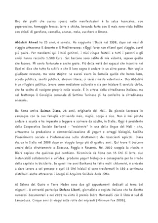 Uno dei piatti che cucina spesso nelle manifestazioni è la salsa huancaina, con 
peperoncino, formaggio fresco, latte e chicha, bevanda fatta con il mais nero-viola bollito 
con chiodi di garofano, cannella, ananas, mela, zucchero e limone. 
Abdulahi Ahmed ha 25 anni, è somalo. Ha raggiunto l’Italia nel 1998, dopo sei mesi di 
viaggio attraverso il deserto e il Mediterraneo: «Oggi forse non rifarei quel viaggio, avrei 
più paura. Per mandarmi qui i miei genitori, i miei cinque fratelli e tutti i parenti e gli 
amici hanno raccolto 1.500 Euro. Sul barcone sono salito di mia volontà, sapevo quello 
che facevo. Mi sento fortunato e anche grato. Più della metà dei ragazzi che incontro nei 
licei mi dice che tutto fa schifo e che il loro sogno è andare in un altro paese. Non voglio 
giudicare nessuno, ma sono stupito: se avessi avuto in Somalia quello che hanno loro, 
scuola pubblica, sanità pubblica, elezioni libere, ci sarei rimasto volentieri». Ora Abdulahi 
è un rifugiato politico, lavora come mediatore culturale e sta per iniziare il servizio civile, 
che ha scelto di svolgere proprio nelle scuole. È in attesa della cittadinanza italiana, ma 
nel frattempo il Consiglio comunale di Settimo Torinese gli ha conferito la cittadinanza 
onoraria. 
Da Roma arriva Sulman Diara, 28 anni, originario del Mali. Da piccolo lavorava in 
campagna con la sua famiglia coltivando mais, miglio, sorgo e riso. Non è mai potuto 
andare a scuola e ha imparato a leggere e scrivere da adulto, in Italia. Oggi è presidente 
della Cooperativa Sociale Barikamà - "resistente" in una delle lingue del Mali - che, 
attraverso la produzione e commercializzazione di yogurt e ortaggi biologici, facilita 
l'inserimento sociale e l'informazione sullo sfruttamento dei braccianti agricoli. Diara 
sbarca in Italia nel 2008 dopo un viaggio lungo più di quattro anni. Qui trova il boccone 
amaro dello sfruttamento a Siracusa, Foggia e Rosarno. Nel 2010 scoppia la rivolta e 
Diara capisce che qualcosa può cambiare. Ricomincia da Roma con 15 litri di latte, due 
instancabili collaboratori e un'idea: produrre yogurt biologico e consegnarlo per le strade 
della capitale in bicicletta. In questi tre anni Barikamà ha fatto molti chilometri, è arrivato 
a dare lavoro a sei persone e quei 15 litri iniziali si sono trasformati in 150 a settimana 
distribuiti anche attraverso i Gruppi di Acquisto Solidale della città. 
Al Salone del Gusto e Terra Madre sono due gli appuntamenti dedicati al tema dei 
migranti. A entrambi partecipa Stefano Liberti, giornalista e regista italiano che ha diretto 
numerosi documentari e nel 2009 ha vinto il premio Indro Montanelli con il libro A sud di 
Lampedusa. Cinque anni di viaggi sulle rotte dei migranti (Minimum Fax 2008). 
 