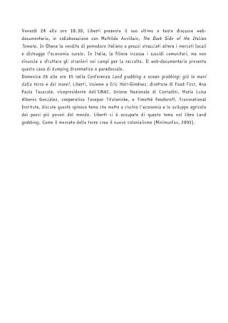 Venerdì 24 alle ore 18.30, Liberti presenta il suo ultimo e tanto discusso web-documentario, 
in collaborazione con Mathilde Auvillain, The Dark Side of the Italian 
Tomato. In Ghana la vendita di pomodoro italiano a prezzi stracciati altera i mercati locali 
e distrugge l’economia rurale. In Italia, la filiera incassa i sussidi comunitari, ma non 
rinuncia a sfruttare gli stranieri nei campi per la raccolta. Il web-documentario presenta 
questo caso di dumping drammatico e paradossale. 
Domenica 26 alle ore 15 nella Conferenza Land grabbing e ocean grabbing: giù le mani 
dalla terra e dal mare!, Liberti, insieme a Eric Holt-Giménez, direttore di Food First, Ana 
Paula Tauacale, vicepresidente dell’UNAC, Unione Nazionale di Contadini, María Luisa 
Albores González, cooperativa Tosepan Titataniske, e Timothé Feodoroff, Transnational 
Institute, discute questo spinoso tema che mette a rischio l’economia e lo sviluppo agricolo 
dei paesi più poveri del mondo. Liberti si è occupato di questo tema nel libro Land 
grabbing. Come il mercato delle terre crea il nuovo colonialismo (Minimunfax, 2001). 
 