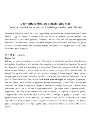 L’agricoltura familiare secondo Slow Food 
Storie di comunità per raccontare il modello produttivo della chioccola 
Secondo la definizione che ne dà la Fao, l’agricoltura familiare si basa sul lavoro dei membri della 
famiglia. Oggi al mondo si contano circa 500 milioni di aziende agricole familiari, che 
corrispondono al 98% delle proprietà coltivabili. Ma cosa vuol dire nel concreto agricoltura 
familiare? E attraverso quali progetti Slow Food interpreta nel mondo questo concetto? Anticipiamo 
qui alcune storie tra le tante che si possono scoprire ascoltando la voce dei protagonisti del Salone 
del Gusto e Terra Madre 2014. 
10.000 Orti in Africa 
Burkina Faso 
Coltivare un orto può sembrare un gesto irrilevante in un continente sterminato come l’Africa, 
attanagliato da continue crisi e orientato forzatamente verso un’agricoltura intensiva. Ma se gli 
orti diventano 10.000 e se stimolano lo sviluppo di reti di contadini, agronomi, studenti e cuochi, 
allora possono indicare la strada verso un futuro attento ai bisogni delle comunità locali. In 
Burkina Faso ne sono stati avviati oltre 60, grazie al sostegno di diversi soggetti. Nella capitale, 
Ouagadougou, uno di questi coinvolge 50 donne, riunite nell’associazione La Saisonniere. Ce ne 
parla al Salone del Gusto e Terra Madre 2014 Sophie Salamata Selgho, ex insegnante in pensione, 
che ha creato l’orto insieme all’agronomo Moussa Ouedraougo. L’associazione è nata per 
consentire alle donne di imparare a leggere e scrivere, ma accanto all’aula per le lezioni, sono 
nate molte attività, tra cui un orto di circa mezzo ettaro. Ogni donna coltiva la propria parcella, 
rispettando le rotazioni e fertilizzando il suolo con il compost. Tra le piante, si trovano il gombo, 
il fagiolo dell’occhio, la patata dolce e alberi come la moringa, la papaya e il né ré. Questi 
prodotti servono per il consumo familiare, sono venduti in uno spaccio o ai mercati vicini e sono 
impiegati in un piccolo ristorante allestito accanto all’orto: due o tre tavoli semplicissimi, dove si 
possono assaggiare pomodorini ripieni, patate dolci e salsicce di montone o verdure cotte di vario 
genere. 
 