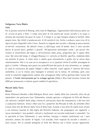 Indigenous Terra Madre 
India 
Per la piccola comunità di Khweng, nello stato di Meghalaya, l’approssimarsi dell’autunno porta con 
sé un’aria di gioia e festa. I campi sono pieni di riso pronto per essere raccolto e le acque si 
animano dei movimenti dei pesci di risaia. È il tempo in cui ogni famiglia celebra la fertilità della 
propria terra. Qui infatti si producono più di 10 varietà di riso, frutta e verdura e sono circa 15 le 
specie di pesci disponibili tutto l’anno. Durante la stagione del raccolto, a Khweng la pesca diventa 
un’attività comunitaria. Gli abitanti tirano su dall’acqua ceste di bambù dove si sono raccolte 
decine di piccoli pesci, gamberi e granchi. All’operazione partecipano anche i più piccoli che, 
insieme al divertimento del bagno e all’eccitazione della presa, pregustano già il sapore della 
cena. Nel corso del tempo, il villaggio Khweng si è costruito un’identità specifica, modellata dalle 
sue pratiche di pesca. Il ritmo lento si adatta quasi naturalmente a quello che la natura dona 
volontariamente. Non si sa cosa sia la sovrapesca e su un qualsiasi istinto di avidità prevalgono la 
gioia e l’umiltà. I Khweng sono poveri ma autosufficienti dal punto di vista alimentare, un esempio 
di come le conoscenze dei popoli indigeni e delle comunità rurali segnino il cammino del futuro 
sostenibile, in cui le risorse sono impiegate in armonia con la natura. Al contempo, però, sono 
anche le comunità maggiormente esposte alle conseguenze della cattiva gestione delle risorse del 
pianeta. Il Fondo internazionale per lo sviluppo agricolo (Ifad) e Slow Food lavorano insieme dal 
2009 per promuovere e tutelare questo modello di agricoltura. 
Mercati della Terra 
Messico 
Emma Villanueva Buendìa e Abel Rodrìguez Rivera sono i leader della loro comunità, oltre che gli 
imprenditori che gestiscono Casa Tlalmamatla, azienda agricola e artigianale di Città del Messico 
che valorizza i prodotti della milpa, sistema di coltivazione tipico del mesoamerica, e del loro orto 
a conduzione familiare. Emma e Abel sono tra i produttori del Mercado el 100, da settembre 2013 
incluso nella rete dei Mercati della Terra di Slow Food. Insieme a loro altre 25 realtà locali situate 
a una distanza massima di 100 miglia dal Distretto Federale, che propongono con regolarità e 
senza intermediari i loro prodotti, coltivati e trasformati con tecniche tradizionali e sostenibili. Tra 
le specialità di Casa Tlalmamatla ci sono tortillas, tlacoyos e tamales confezionati con i mais 
autoctoni, almeno 10 varietà di fagioli, 3 di avocado, frutti tropicali da raccolta e selvatici, e 
altro ancora. Per le aziende biologiche di Città del Messico non è facile cercare opportunità 
 