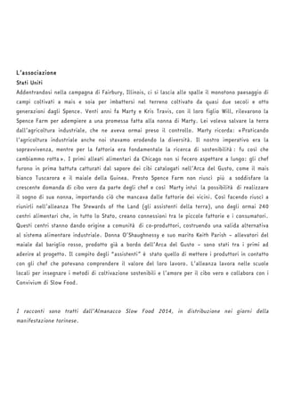 L’associazione 
Stati Uniti 
Addentrandosi nella campagna di Fairbury, Illinois, ci si lascia alle spalle il monotono paesaggio di 
campi coltivati a mais e soia per imbattersi nel terreno coltivato da quasi due secoli e otto 
generazioni dagli Spence. Venti anni fa Marty e Kris Travis, con il loro figlio Will, rilevarono la 
Spence Farm per adempiere a una promessa fatta alla nonna di Marty. Lei voleva salvare la terra 
dall’agricoltura industriale, che ne aveva ormai preso il controllo. Marty ricorda: «Praticando 
l’agricoltura industriale anche noi stavamo erodendo la diversità. Il nostro imperativo era la 
sopravvivenza, mentre per la fattoria era fondamentale la ricerca di sostenibilità : fu così che 
cambiammo rotta». I primi alleati alimentari da Chicago non si fecero aspettare a lungo: gli chef 
furono in prima battuta catturati dal sapore dei cibi catalogati nell’Arca del Gusto, come il mais 
bianco Tuscarora e il maiale della Guinea. Presto Spence Farm non riuscì più a soddisfare la 
crescente domanda di cibo vero da parte degli chef e così Marty intuì la possibilità di realizzare 
il sogno di sua nonna, importando ciò che mancava dalle fattorie dei vicini. Così facendo riuscì a 
riunirli nell’alleanza The Stewards of the Land (gli assistenti della terra), uno degli ormai 240 
centri alimentari che, in tutto lo Stato, creano connessioni tra le piccole fattorie e i consumatori. 
Questi centri stanno dando origine a comunità di co-produttori, costruendo una valida alternativa 
al sistema alimentare industriale. Donna O’Shaughnessy e suo marito Keith Parish – allevatori del 
maiale dal bariglio rosso, prodotto già a bordo dell’Arca del Gusto – sono stati tra i primi ad 
aderire al progetto. Il compito degli “assistenti” è stato quello di mettere i produttori in contatto 
con gli chef che potevano comprendere il valore del loro lavoro. L’alleanza lavora nelle scuole 
locali per insegnare i metodi di coltivazione sostenibili e l’amore per il cibo vero e collabora con i 
Convivium di Slow Food. 
I racconti sono tratti dall’Almanacco Slow Food 2014, in distribuzione nei giorni della 
manifestazione torinese. 
 