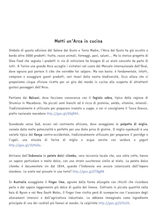 Metti un’Arca in cucina 
Simbolo di questa edizione del Salone del Gusto e Terra Madre, l’Arca del Gusto ha già accolto a 
bordo oltre 2000 prodotti: frutta, razze animali, formaggi, pani, salumi… Ma lo storico progetto di 
Slow Food che segnala i prodotti in via di estinzione ha bisogno di un aiuto concreto da parte di 
tutti. A Torino una grande Arca accoglie i visitatori nel cuore del Mercato internazionale dell’Oval, 
dove ognuno può portare il cibo che vorrebbe far salpare. Ma non basta: è fondamentale, infatti, 
comprare e assaggiare questi prodotti, veri tesori della nostra biodiversità. Ecco allora che vi 
proponiamo cinque sfiziose ricette per un giro del mondo in cucina alla scoperta di altrettanti 
gustosi passeggeri dell’Arca. 
Partiamo dai Balcani, dove facciamo conoscenza con il fagiolo sobra, tipico della regione di 
Strumica in Macedonia. Ha piccoli semi bianchi ed è ricco di proteine, amido, vitamine, minerali. 
Tradizionalmente è utilizzato per preparare insalate o zuppe, e noi vi consigliamo il Tavce Gravce, 
piatto nazionale macedone http://goo.gl/dSqR4V. 
Scendendo verso Sud, eccoci nel continente africano, dove assaggiamo le polpette di miglio, 
cereale dalle molte potenzialità e perfetto per una dieta priva di glutine. Il miglio nyankundi è una 
varietà tipica del Kenya centro-occidentale, tradizionalmente utilizzato per preparare il porridge e 
l’ugali, una miscela di farina di miglio e acqua servita con verdure o yogurt 
http://goo.gl/3UHoSo. 
Arrivano dall’Indonesia le patate dolci cilembu, vera leccornia locale che, una volta cotte, hanno 
un sapore particolare e molto dolce, con uno strato zuccheroso simile al miele. La patata dolce 
cilembu è documentata sin dal 1914, quando l’Indonesia era ancora colonizzata dall’impero 
olandese. Le avete mai provate in una torta? http://goo.gl/ETQgN8 
In Australia assaggiamo il finger lime, agrume dalla forma allungata con chicchi che ricordano 
perle e dal sapore leggermente più dolce di quello del limone. Coltivato in piccole quantità nella 
baia di Byron e nel New South Wales, il finger lime rischia però di scomparire con l'avanzare degli 
allevamenti intensivi e dell'agricoltura industriale. Lo abbiamo immaginato come ingrediente 
principale di uno dei cocktail più famosi al mondo: la caipirinha http://goo.gl/U75zfd. 
 