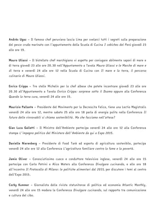 Andrés Ugaz – Il famoso chef peruviano lascia Lima per svelarci tutti i segreti sulla preparazione 
del pesce crudo marinato con l’appuntamento della Scuola di Cucina I cebiches del Perù giovedì 23 
alle ore 19. 
Mauro Uliassi – Il bistellato chef marchigiano vi aspetta per coniugare abilmente sapori di mare e 
di terra giovedì 23 alle ore 20.30 nell’Appuntamento a Tavola Mauro Uliassi e le Marche di mare e 
di terra e venerdì 24 alle ore 12 nella Scuola di Cucina con Il mare e la terra, il percorso 
culinario di Mauro Uliassi. 
Enrico Crippa – Tre stelle Michelin per lo chef albese che potete incontrare giovedì 23 alle ore 
20.30 all’Appuntamento a Tavola Enrico Crippa: sorprese sotto il Duomo oppure alla Conferenza 
Quando la terra cura, venerdì 24 alle ore 15. 
Maurizio Pallante – Presidente del Movimento per la Decrescita Felice, tiene una Lectio Magistralis 
venerdì 24 alle ore 12, mentre sabato 25 alle ore 18 parla di energia pulita nella Conferenza Il 
futuro delle rinnovabili si chiama sostenibilità. Ma che facciamo nell’attesa? 
Gian Luca Galletti – Il Ministro dell’Ambiente partecipa venerdì 24 alle ore 12 alla Conferenza 
stampa L'impegno politico del Ministero dell'Ambiente da qui a Expo 2015. 
Danielle Nierenberg – Presidente di Food Tank ed esperta di agricoltura sostenibile, partecipa 
venerdì 24 alle ore 12 alla Conferenza L’agricoltura familiare contro la fame e la povertà. 
Jamie Oliver – Conosciutissimo cuoco e conduttore televisivo inglese, venerdì 24 alle ore 15 
partecipa con Carlo Petrini e Alice Waters alla Conferenza Divulgare cucinando, e alle ore 18 
all’incontro Il Protocollo di Milano: le politiche alimentari dal 2015, per discutere i temi al centro 
dell’Expo 2015. 
Corby Kummer – Giornalista della rivista statunitense di politica ed economia Atlantic Monthly, 
venerdì 24 alle ore 15 modera la Conferenza Divulgare cucinando, sul rapporto tra comunicazione 
e cultura del cibo. 
 