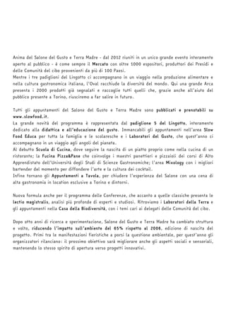 Anima del Salone del Gusto e Terra Madre - dal 2012 riuniti in un unico grande evento interamente 
aperto al pubblico - è come sempre il Mercato con oltre 1000 espositori, produttori dei Presìdi e 
delle Comunità del cibo provenienti da più di 100 Paesi. 
Mentre i tre padiglioni del Lingotto ci accompagnano in un viaggio nella produzione alimentare e 
nella cultura gastronomica italiana, l’Oval racchiude la diversità del mondo. Qui una grande Arca 
presenta i 2000 prodotti già segnalati e raccoglie tutti quelli che, grazie anche all’aiuto del 
pubblico presente a Torino, riusciremo a far salire in futuro. 
Tutti gli appuntamenti del Salone del Gusto e Terra Madre sono pubblicati e prenotabili su 
www.slowfood.it. 
La grande novità del programma è rappresentata dal padiglione 5 del Lingotto, interamente 
dedicato alla didattica e all’educazione del gusto. Immancabili gli appuntamenti nell’area Slow 
Food Educa per tutta la famiglia e le scolaresche e i Laboratori del Gusto, che quest’anno ci 
accompagnano in un viaggio agli angoli del pianeta. 
Al debutto Scuola di Cucina, dove seguire la nascita di un piatto proprio come nella cucina di un 
ristorante; la Fucina Pizza&Pane che coinvolge i maestri panettieri e pizzaioli dei corsi di Alto 
Apprendistato dell’Università degli Studi di Scienze Gastronomiche; l’area Mixology con i migliori 
bartender del momento per diffondere l’arte e la cultura dei cocktail. 
Infine tornano gli Appuntamenti a Tavola, per chiudere l’esperienza del Salone con una cena di 
alta gastronomia in location esclusive a Torino e dintorni. 
Nuova formula anche per il programma delle Conferenze, che accanto a quelle classiche presenta le 
lectio magistralis, analisi più profonde di esperti e studiosi. Ritroviamo i Laboratori della Terra e 
gli appuntamenti nella Casa della Biodiversità, con i temi cari ai delegati delle Comunità del cibo. 
Dopo otto anni di ricerca e sperimentazione, Salone del Gusto e Terra Madre ha cambiato struttura 
e volto, riducendo l’impatto sull’ambiente del 65% rispetto al 2006, edizione di nascita del 
progetto. Primi tra le manifestazioni fieristiche a porsi la questione ambientale, per quest’anno gli 
organizzatori rilanciano: il prossimo obiettivo sarà migliorare anche gli aspetti sociali e sensoriali, 
mantenendo lo stesso spirito di apertura verso progetti innovativi. 
 