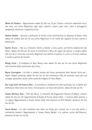Memet Ali Alabora – Appuntamento sabato 25 alle ore 12 per l’attore e attivista ambientale turco, 
che tiene una Lectio Magistralis sugli spazi collettivi urbani: quali sono, come si proteggono, 
spiegandoli attraverso l’esperienza turca. 
Stefano Rodotà – Giurista e professore di diritto civile all’Università La Sapienza di Roma, tiene 
sabato 25 ottobre alle ore 12 una Lectio Magistralis in cui tratta del rapporto tra beni comuni e 
democrazia. 
Gastón Acurio – Nel suo ristorante Astrid y Gastón a Lima punta sull’infinita biodiversità del 
Paese. Sabato 25 alle ore 12 anima la Conferenza L’Arca dei sapori da salvare, e sempre sabato 
alle ore 18 vi invita alla sua Lectio Magistralis per parlare di politica in cucina e di come cambiare 
il mondo a partire dai fornelli. 
Woody Tasch – Il fondatore di Slow Money tiene sabato 25 alle ore 15 una Lectio Magistralis 
sull’economia della restituzione alla Terra. 
Myrna Cunningham – Ex-chair e membro attuale del Forum permanente delle Nazioni Unite per i 
Popoli indigeni partecipa sabato 25 alle ore 15 alla Conferenza Cibo ed economie locali per uno 
sviluppo sostenibile, lezioni delle comunità indigene di Terra Madre. 
Don Luigi Ciotti ed Ermanno Olmi – Il presidente e fondatore di Libera partecipa con il regista alla 
Conferenza Voler bene alla Terra. Conversazioni sul futuro del pianeta, sabato 25 alle ore 18. 
Josean Martinez Alija – Chef del Nerua, il ristorante del Guggenheim Museum di Bilbao, conduce 
sabato 25 alle ore 19 l’appuntamento di Scuola di Cucina Josean Alija - L'essenza della materia, a 
cui segue l’Appuntamento a Tavola Josean Alija: alta brasserie al Petit Baladin, domenica 26 alle 
ore 20.30. 
Pascal Barbot – Lo chef tristellato esce dalla sua Parigi per cucinare con il suo stile pulito e 
minimalista durante l’Appuntamento a Tavola Pascal Barbot e la sublime cucina dell’Astrance, 
domenica 26 alle ore 12.30. 
 