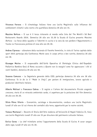 Vincenzo Ferrara – Il climatologo italiano tiene una Lectio Magistralis sulle influenze dei 
cambiamenti climatici sulla nostra vita quotidiana domenica 26 alle ore 15. 
Massimo Bottura – Il suo è il terzo ristorante al mondo nella lista dei The World's 50 Best 
Restaurants Awards 2014. Domenica 26 alle ore 15.30 la Scuola di Cucina presenta Massimo 
Bottura - La forza della squadra e l’identità in cucina e la sera da non perdere l’Appuntamento a 
Tavola La Francescana profuma di rosa alle ore 20.30. 
Andrea Cipressa – allenatore della nazionale di fioretto femminile, in vista di Torino capitale dello 
sport 2015 partecipa alla Conferenza Mente sana in corpo attivo e ben nutrito, domenica 26 alle 
ore 18. 
Giuseppe Morino – Il responsabile dell'Unità Operativa di Dietologia Clinica dell'Ospedale 
Pediatrico Bambino Gesù di Roma racconta a Questo non lo mangio! come far apprezzare i cibi ai 
vostri bambini, domenica 26 alle ore 18. 
Susanna Camusso – La Segretaria generale della CGIL partecipa domenica 26 alle ore 18 alla 
Conferenza Te lo do io il “Made in Italy”, per parlare di immigrazione, lavoro agricolo e 
produzioni identitarie italiane. 
Alberto Molinari e Francesco Cabras – Il regista e l’attore del documentario Piccole aragoste 
crescono, storia di un miracolo ambientale sardo, vi aspettano per la proiezione del film domenica 
26 alle ore 20.30. 
Silvia Pérez Vitoria – Economista, sociologa e documentarista, conduce una Lectio Magistralis 
lunedì 27 alle ore 12 sul ritorno dei contadini alla terra, opportunità per le nostre società. 
Tomaso Montanari – Docente di Storia dell’Arte moderna all’Università di Napoli Federico II, tiene 
una Lectio Magistralis lunedì 27 alle ore 15 per discutere del patrimonio culturale italiano. 
Enrico Cerea – Lo chef tristellato anima l’appuntamento della Scuola di Cucina A cavar sangue 
dalle rape, lunedì 27 alle ore 15.30. 
 