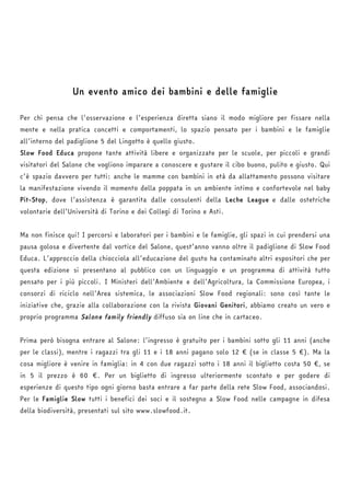 Un evento amico dei bambini e delle famiglie 
Per chi pensa che l’osservazione e l’esperienza diretta siano il modo migliore per fissare nella 
mente e nella pratica concetti e comportamenti, lo spazio pensato per i bambini e le famiglie 
all’interno del padiglione 5 del Lingotto è quello giusto. 
Slow Food Educa propone tante attività libere e organizzate per le scuole, per piccoli e grandi 
visitatori del Salone che vogliono imparare a conoscere e gustare il cibo buono, pulito e giusto. Qui 
c’è spazio davvero per tutti: anche le mamme con bambini in età da allattamento possono visitare 
la manifestazione vivendo il momento della poppata in un ambiente intimo e confortevole nel baby 
Pit-Stop, dove l’assistenza è garantita dalle consulenti della Leche League 
e dalle ostetriche 
volontarie dell’Università di Torino e dei Collegi di Torino e Asti. 
Ma non finisce qui! I percorsi e laboratori per i bambini e le famiglie, gli spazi in cui prendersi una 
pausa golosa e divertente dal vortice del Salone, quest’anno vanno oltre il padiglione di Slow Food 
Educa. L’approccio della chiocciola all’educazione del gusto ha contaminato altri espositori che per 
questa edizione si presentano al pubblico con un linguaggio e un programma di attività tutto 
pensato per i più piccoli. I Ministeri dell’Ambiente e dell’Agricoltura, la Commissione Europea, i 
consorzi di riciclo nell’Area sistemica, le associazioni Slow Food regionali: sono così tante le 
iniziative che, grazie alla collaborazione con la rivista Giovani Genitori, abbiamo creato un vero e 
proprio programma Salone family friendly diffuso sia on line che in cartaceo. 
Prima però bisogna entrare al Salone: l’ingresso è gratuito per i bambini sotto gli 11 anni (anche 
per le classi), mentre i ragazzi tra gli 11 e i 18 anni pagano solo 12 € (se in classe 5 €). Ma la 
cosa migliore è venire in famiglia: in 4 con due ragazzi sotto i 18 anni il biglietto costa 50 €, se 
in 5 il prezzo è 60 €. Per un biglietto di ingresso ulteriormente scontato e per godere di 
esperienze di questo tipo ogni giorno basta entrare a far parte della rete Slow Food, associandosi. 
Per le Famiglie Slow tutti i benefici dei soci e il sostegno a Slow Food nelle campagne in difesa 
della biodiversità, presentati sul sito www.slowfood.it. 
 