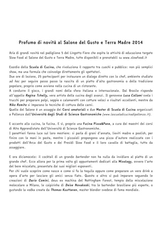 Profumo di novità al Salone del Gusto e Terra Madre 2014 
Aria di grandi novità nel padiglione 5 del Lingotto Fiere che ospita le attività di educazione targate 
Slow Food al Salone del Gusto e Terra Madre, tutte disponibili e prenotabili su www.slowfood.it 
Esordio della Scuola di Cucina, che rivoluziona il rapporto tra cuochi e pubblico: non più semplici 
show, ma una formula che coinvolge direttamente gli spettatori. 
Due ore di lezione, 25 partecipanti per instaurare un dialogo diretto con lo chef, ambiente studiato 
ad hoc per seguire passo passo la nascita di un piatto d’alta gastronomia o della tradizione 
popolare, proprio come avviene nella cucina di un ristorante. 
A condurre il gioco, i grandi nomi della sfera italiana e internazionale. Dal Brasile risponde 
all’appello Regina Tchelly, vera artista della cucina degli avanzi. Il genovese Luca Collami svela i 
trucchi per preparare polpi, seppie e calamaretti con cotture veloci e risultati eccellenti, mentre da 
Niko Romito si imparano le tecniche di cottura delle carni. 
Quello del Salone è un assaggio dei Corsi amatoriali e due Master di Scuola di Cucina organizzati 
a Pollenzo dall’Università degli Studi di Scienze Gastronomiche (www.lascuoladicucinadipollenzo.it). 
E accanto alla cucina, la fucina. E sì, proprio una Fucina Pizza&Pane, a cura dei maestri dei corsi 
di Alto Apprendistato dell’Università di Scienze Gastronomiche. 
I panettieri fanno luce sul loro mestiere: si parla di grani d’annata, lieviti madre e poolish, per 
finire con le mani in pasta, mentre i pizzaioli propongono una pizza d’autore realizzata con i 
prodotti dell’Arca del Gusto e dei Presìdi Slow Food e il loro cavallo di battaglia, tutto da 
assaggiare. 
E ora diciamocelo: il cocktail di un grande bartender non ha nulla da invidiare al piatto di un 
grande chef. Ecco allora per la prima volta gli appuntamenti dedicati alla Mixology, ovvero l’arte 
del bere miscelato, presentata dai suoi migliori esponenti. 
Per chi vuole scoprire come nasce e come si fa la tequila oppure come preparare un vero drink a 
opera d’arte per lasciare gli amici senza fiato. Questo e altro si può imparare seguendo le 
creazioni di Dario Comini, deus ex machina del Nottingham Forest, tempio della miscelazione 
molecolare a Milano, le caipirinha di Deise Novakoski, tra le bartender brasiliane più esperte, o 
gustando la vodka creata da Thomas Kuuttanen, master blender svedese di fama mondiale. 
 