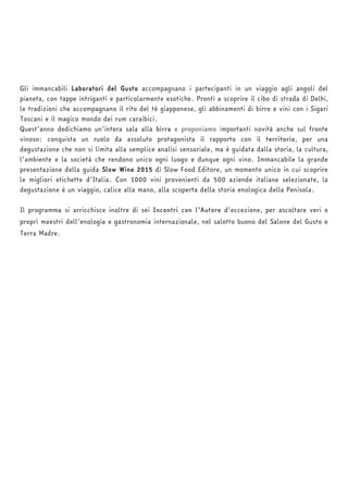 Gli immancabili Laboratori del Gusto accompagnano i partecipanti in un viaggio agli angoli del 
pianeta, con tappe intriganti e particolarmente esotiche. Pronti a scoprire il cibo di strada di Delhi, 
le tradizioni che accompagnano il rito del tè giapponese, gli abbinamenti di birre e vini con i Sigari 
Toscani e il magico mondo dei rum caraibici. 
Quest’anno dedichiamo un’intera sala alla birra e proponiamo importanti novità anche sul fronte 
vinoso: conquista un ruolo da assoluto protagonista il rapporto con il territorio, per una 
degustazione che non si limita alla semplice analisi sensoriale, ma è guidata dalla storia, la cultura, 
l’ambiente e la società che rendono unico ogni luogo e dunque ogni vino. Immancabile la grande 
presentazione della guida Slow Wine 2015 di Slow Food Editore, un momento unico in cui scoprire 
le migliori etichette d’Italia. Con 1000 vini provenienti da 500 aziende italiane selezionate, la 
degustazione è un viaggio, calice alla mano, alla scoperta della storia enologica della Penisola. 
Il programma si arricchisce inoltre di sei Incontri con l’Autore d’eccezione, per ascoltare veri e 
propri maestri dell’enologia e gastronomia internazionale, nel salotto buono del Salone del Gusto e 
Terra Madre. 
 