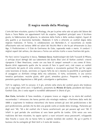 Il magico mondo della Mixology 
L’arte del bere miscelato, questa è la Mixology, che per la prima volta sale sul palco del Salone del 
Gusto e Terra Madre con appuntamenti tutti da scoprire. Ingredienti principali sono il bicchiere 
giusto, la fabbricazione del ghiaccio, la selezione della frutta e della verdura migliori, liquori di 
alta qualità e un bravissimo bartender. Shakerate il tutto e otterrete un cocktail degno della 
migliore tradizione. A Torino, in collaborazione con Bartender.it, vi raccontiamo un mondo 
affascinante nato nel lontano 1850 nei saloni del Vecchio West e che ha poi attraversato la Jazz 
Age, il Proibizionismo e il Club de Cantineros de Cuba, superando mode e manie. A condurci i 
migliori esperti del settore, che sbarcano a Torino con antiche ricette e nuove frontiere del gusto. 
Per farci venire l’acquolina in bocca, Tommaso Cecca, headmixologist del Cafè Trussardi di Milano, 
ci anticipa alcuni dettagli del suo Laboratorio del Gusto Dieci anni di fashion cocktail: «Vorrei 
riproporre il Beer Americano, creato con una base di campari vermouth e una crema di birra. 
Questo drink rappresenta quello che ho cercato di fare in questi anni, cioè creare un cocktail 
accattivante dal punto di vista estetico, ma semplice e sicuramente gustoso! Per poi far capire 
come lavoriamo al locale, serviremo un liquore fatto da noi e daremo la possibilità ai partecipanti 
di assaggiare un distillato vintage della mia collezione. Il tutto, ovviamente, in una cornice 
tematica particolare: musiche giuste, abiti giusti, atmosfera giusta». Preparate lo smoking e 
prenotate questa degustazione a 360 gradi, coinvolgente e spettacolare. 
Tutti lo vogliono, tutti lo cercano: è il gin, entrato nella storia dei cocktail grazie alla tendenza 
più in voga negli ultimi anni: il Gyn&Tonic, presentato da Michele Di Carlo, presidente del Classic 
Cocktail Club, che ci svela segreti e incredibili abbinamenti in Storie di gin. 
Dom Costa, bartender di fama mondiale, ci propone invece un viaggio ne La storia del cocktail, 
raccontandoci i retroscena che hanno portato alla mixologia moderna: «Partiremo dalla metà del 
1800 e scopriremo le tendenze statunitensi che hanno animato gli anni del proibizionismo e del 
post-proibizionismo, periodo che ha dato una grande svolta al mondo della mixology. Parleremo poi 
degli anni ’40, ’50 e dei cocktail che li hanno caratterizzati, per poi passare agli anni ’90. È 
infatti in quel periodo che assistiamo al vero boom partito da Londra. Città senza una vera 
tradizione del bere miscelato, ha saputo aprirsi a nuovi orizzonti senza preconcetti, sviluppando 
idee fresche e nuove che ne hanno fatto la capitale mondiale del cocktail. Da qui è partito il 
business che ha contagiato gli Stati Uniti e il resto del mondo». 
 