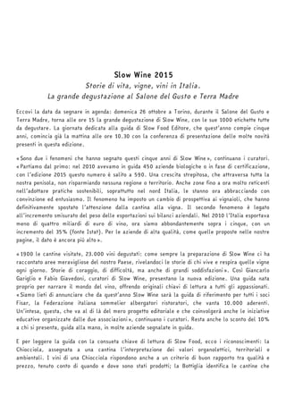 Slow Wine 2015 
Storie di vita, vigne, vini in Italia. 
La grande degustazione al Salone del Gusto e Terra Madre 
Eccovi la data da segnare in agenda: domenica 26 ottobre a Torino, durante il Salone del Gusto e 
Terra Madre, torna alle ore 15 la grande degustazione di Slow Wine, con le sue 1000 etichette tutte 
da degustare. La giornata dedicata alla guida di Slow Food Editore, che quest’anno compie cinque 
anni, comincia già la mattina alle ore 10.30 con la conferenza di presentazione delle molte novità 
presenti in questa edizione. 
«Sono due i fenomeni che hanno segnato questi cinque anni di Slow Wine», continuano i curatori. 
«Partiamo dal primo: nel 2010 avevamo in guida 450 aziende biologiche o in fase di certificazione, 
con l’edizione 2015 questo numero è salito a 590. Una crescita strepitosa, che attraversa tutta la 
nostra penisola, non risparmiando nessuna regione o territorio. Anche zone fino a ora molto reticenti 
nell’adottare pratiche sostenibili, soprattutto nel nord Italia, le stanno ora abbracciando con 
convinzione ed entusiasmo. Il fenomeno ha imposto un cambio di prospettiva ai vignaioli, che hanno 
definitivamente spostato l’attenzione dalla cantina alla vigna. Il secondo fenomeno è legato 
all’incremento smisurato del peso delle esportazioni sui bilanci aziendali. Nel 2010 l’Italia esportava 
meno di quattro miliardi di euro di vino, ora siamo abbondantemente sopra i cinque, con un 
incremento del 35% (fonte Istat). Per le aziende di alta qualità, come quelle proposte nelle nostre 
pagine, il dato è ancora più alto». 
«1900 le cantine visitate, 23.000 vini degustati: come sempre la preparazione di Slow Wine ci ha 
raccontato aree meravigliose del nostro Paese, rivelandoci le storie di chi vive e respira quelle vigne 
ogni giorno. Storie di coraggio, di difficoltà, ma anche di grandi soddisfazioni». Così Giancarlo 
Gariglio e Fabio Giavedoni, curatori di Slow Wine, presentano la nuova edizione. Una guida nata 
proprio per narrare il mondo del vino, offrendo originali chiavi di lettura a tutti gli appassionati. 
«Siamo lieti di annunciare che da quest’anno Slow Wine sarà la guida di riferimento per tutti i soci 
Fisar, la Federazione italiana sommelier albergatori ristoratori, che vanta 10.000 aderenti. 
Un’intesa, questa, che va al di là del mero progetto editoriale e che coinvolgerà anche le iniziative 
educative organizzate dalle due associazioni», continuano i curatori. Resta anche lo sconto del 10% 
a chi si presenta, guida alla mano, in molte aziende segnalate in guida. 
E per leggere la guida con la consueta chiave di lettura di Slow Food, ecco i riconoscimenti: la 
Chiocciola, assegnata a una cantina l’interpretazione dei valori organolettici, territoriali e 
ambientali. I vini di una Chiocciola rispondono anche a un criterio di buon rapporto tra qualità e 
prezzo, tenuto conto di quando e dove sono stati prodotti; la Bottiglia identifica le cantine che 
 