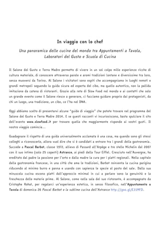 In viaggio con lo chef 
Una panoramica delle cucine del mondo tra Appuntamenti a Tavola, 
Laboratori del Gusto e Scuola di Cucina 
Il Salone del Gusto e Terra Madre permette di vivere in un sol colpo mille esperienze ricche di 
cultura materiale, di conoscere attraverso parole e aromi tradizioni lontane e diversissime tra loro, 
senza muoversi da Torino. Al Salone i visitatori sono ospiti che accompagniamo in luoghi remoti e 
grandi metropoli seguendo la guida sicura ed esperta del cibo, ma quello autentico, non la pallida 
imitazione da catena di ristoranti. Grazie alla rete di Slow Food nel mondo e ai contatti che solo 
un grande evento come il Salone riesce a generare, ci facciamo guidare proprio dai protagonisti, da 
chi un luogo, una tradizione, un cibo, ce l’ha nel DNA. 
Oggi abbiamo scelto di presentarvi alcune “guide di viaggio” che potete trovare nel programma del 
Salone del Gusto e Terra Madre 2014. E se questi racconti vi incuriosiscono, basta spulciare il sito 
dell’evento www.slowfood.it per trovare quella che maggiormente risponde ai vostri gusti. Il 
nostro viaggio comincia… 
Guadagnare il rispetto di una guida universalmente acclamata è una cosa, ma quando sono gli stessi 
colleghi a riconoscerlo, allora vuol dire che si è candidati a entrare tra i grandi della gastronomia. 
Succede a Pascal Barbot, classe 1972, allievo di Passard all’Arpège e tre stelle Michelin dal 2007 
con il suo intimo (solo 25 coperti) Astrance, ai piedi della Tour Eiffel. Cresciuto nell’Auvergne, ha 
ereditato dal padre la passione per l’orto e dalla madre la cura per i piatti regionali. Nella capitale 
della gastronomia francese, in una città che ama le tradizioni, Barbot reinventa la cucina parigina 
riducendo al minimo burro e panna e usando con sapienza le spezie al posto del sale. Dalla sua 
minuscola cucina escono piatti dall’approccio minimal in cui a parlare sono la genuinità e la 
freschezza delle materie prime. Al Salone, come nella sala del suo ristorante, è accompagnato da 
Cristophe Rohat, per regalarci un’esperienza estetica, in senso filosofico, nell’Appuntamento a 
Tavola di domenica 26 Pascal Barbot e la sublime cucina dell’Astrance http://goo.gl/E31MFD. 
 