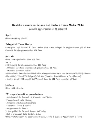 Qualche numero su Salone del Gusto e Terra Madre 2014 
(ultimo aggiornamento 15 ottobre) 
Spazi 
Oltre 80 000 mq allestiti 
Delegati di Terra Madre 
Partecipano agli incontri di Terra Madre oltre 4000 delegati in rappresentanza più di 950 
Comunità del cibo provenienti da 158 Paesi 
Mercato 
Oltre 1200 espositori da circa 100 Paesi 
tra cui 
200 Comunità del cibo provenienti da 100 Paesi 
120 Presìdi Slow Food internazionali provenienti da 50 Paesi 
180 Presìdi Slow Food italiani 
5 Mercati della Terra internazionali (oltre ai rappresentanti della rete dei Mercati italiani): Maputo 
(Mozambico), Tcherni Vit (Bulgaria), Tel Aviv (Israele), Beirut (Libano) e Foça (Turchia) 
e inoltre, più di 1000 prodotti dell’Arca del Gusto da 100 Paesi raccontati all’Oval 
Enoteca 
Oltre 1000 etichette 
261 appuntamenti su prenotazione 
101 Laboratori del Gusto di cui 6 Incontri con l’Autore 
17 appuntamenti nella Mixology 
14 incontri nella Fucina Pizza&Pane 
27 lezioni di Scuola di Cucina 
20 Appuntamenti a Tavola 
72 tour guidati dai Personal Shopper dell’Unisg 
4 Eat-in organizzati dalla Condotta Unisg 
Oltre 70 chef presenti tra Laboratori del Gusto, Scuola di Cucina e Appuntamenti a Tavola 
 