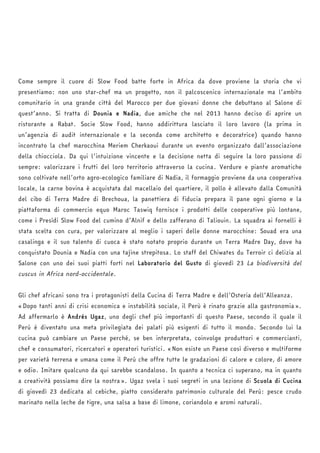Come sempre il cuore di Slow Food batte forte in Africa da dove proviene la storia che vi 
presentiamo: non uno star-chef ma un progetto, non il palcoscenico internazionale ma l’ambito 
comunitario in una grande città del Marocco per due giovani donne che debuttano al Salone di 
quest’anno. Si tratta di Dounia e Nadia, due amiche che nel 2013 hanno deciso di aprire un 
ristorante a Rabat. Socie Slow Food, hanno addirittura lasciato il loro lavoro (la prima in 
un’agenzia di audit internazionale e la seconda come architetto e decoratrice) quando hanno 
incontrato la chef marocchina Meriem Cherkaoui durante un evento organizzato dall’associazione 
della chiocciola. Da qui l’intuizione vincente e la decisione netta di seguire la loro passione di 
sempre: valorizzare i frutti del loro territorio attraverso la cucina. Verdure e piante aromatiche 
sono coltivate nell’orto agro-ecologico familiare di Nadia, il formaggio proviene da una cooperativa 
locale, la carne bovina è acquistata dal macellaio del quartiere, il pollo è allevato dalla Comunità 
del cibo di Terra Madre di Brechoua, la panettiera di fiducia prepara il pane ogni giorno e la 
piattaforma di commercio equo Maroc Taswiq fornisce i prodotti delle cooperative più lontane, 
come i Presìdi Slow Food del cumino d’Alnif e dello zafferano di Taliouin. La squadra ai fornelli è 
stata scelta con cura, per valorizzare al meglio i saperi delle donne marocchine: Souad era una 
casalinga e il suo talento di cuoca è stato notato proprio durante un Terra Madre Day, dove ha 
conquistato Dounia e Nadia con una tajine strepitosa. Lo staff del Chiwates du Terroir ci delizia al 
Salone con uno dei suoi piatti forti nel Laboratorio del Gusto di giovedì 23 La biodiversità del 
cuscus in Africa nord-occidentale. 
Gli chef africani sono tra i protagonisti della Cucina di Terra Madre e dell’Osteria dell’Alleanza. 
«Dopo tanti anni di crisi economica e instabilità sociale, il Perù è rinato grazie alla gastronomia». 
Ad affermarlo è Andrés Ugaz, uno degli chef più importanti di questo Paese, secondo il quale il 
Perù è diventato una meta privilegiata dei palati più esigenti di tutto il mondo. Secondo lui la 
cucina può cambiare un Paese perché, se ben interpretata, coinvolge produttori e commercianti, 
chef e consumatori, ricercatori e operatori turistici. «Non esiste un Paese così diverso e multiforme 
per varietà terrena e umana come il Perù che offre tutte le gradazioni di calore e colore, di amore 
e odio. Imitare qualcuno da qui sarebbe scandaloso. In quanto a tecnica ci superano, ma in quanto 
a creatività possiamo dire la nostra». Ugaz svela i suoi segreti in una lezione di Scuola di Cucina 
di giovedì 23 dedicata al cebiche, piatto considerato patrimonio culturale del Perù: pesce crudo 
marinato nella leche de tigre, una salsa a base di limone, coriandolo e aromi naturali. 
 