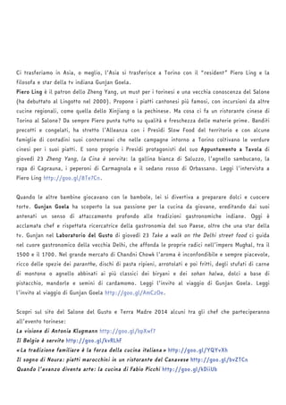 Ci trasferiamo in Asia, o meglio, l’Asia si trasferisce a Torino con il “resident” Piero Ling e la 
filosofa e star della tv indiana Gunjan Goela. 
Piero Ling è il patron dello Zheng Yang, un must per i torinesi e una vecchia conoscenza del Salone 
(ha debuttato al Lingotto nel 2000). Propone i piatti cantonesi più famosi, con incursioni da altre 
cucine regionali, come quella dello Xinjiang o la pechinese. Ma cosa ci fa un ristorante cinese di 
Torino al Salone? Da sempre Piero punta tutto su qualità e freschezza delle materie prime. Banditi 
precotti e congelati, ha stretto l’Alleanza con i Presìdi Slow Food del territorio e con alcune 
famiglie di contadini suoi conterranei che nelle campagne intorno a Torino coltivano le verdure 
cinesi per i suoi piatti. E sono proprio i Presìdi protagonisti del suo Appuntamento a Tavola di 
giovedì 23 Zheng Yang, la Cina è servita: la gallina bianca di Saluzzo, l’agnello sambucano, la 
rapa di Caprauna, i peperoni di Carmagnola e il sedano rosso di Orbassano. Leggi l’intervista a 
Piero Ling http://goo.gl/8Te7Cn. 
Quando le altre bambine giocavano con le bambole, lei si divertiva a preparare dolci e cuocere 
torte. Gunjan Goela ha scoperto la sua passione per la cucina da giovane, ereditando dai suoi 
antenati un senso di attaccamento profondo alle tradizioni gastronomiche indiane. Oggi è 
acclamata chef e rispettata ricercatrice della gastronomia del suo Paese, oltre che una star della 
tv. Gunjan nel Laboratorio del Gusto di giovedì 23 Take a walk on the Delhi street food ci guida 
nel cuore gastronomico della vecchia Delhi, che affonda le proprie radici nell’impero Mughal, tra il 
1500 e il 1700. Nel grande mercato di Chandni Chowk l’aroma è inconfondibile e sempre piacevole, 
ricco delle spezie dei paranthe, dischi di pasta ripieni, arrotolati e poi fritti, degli stufati di carne 
di montone o agnello abbinati ai più classici dei biryani e dei sohan halwa, dolci a base di 
pistacchio, mandorle e semini di cardamomo. Leggi l’invito al viaggio di Gunjan Goela. Leggi 
l’invito al viaggio di Gunjan Goela http://goo.gl/AmCzOe. 
Scopri sul sito del Salone del Gusto e Terra Madre 2014 alcuni tra gli chef che parteciperanno 
all’evento torinese: 
La visione di Antonia Klugmann http://goo.gl/bpXwf7 
Il Belgio è servito http://goo.gl/kvRLhF 
«La tradizione familiare è la forza della cucina italiana» http://goo.gl/YQYvXh 
Il sogno di Noura: piatti marocchini in un ristorante del Canavese http://goo.gl/bvZTCn 
Quando l’avanzo diventa arte: la cucina di Fabio Picchi http://goo.gl/kDiiUb 
 