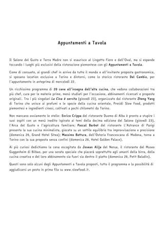 Appuntamenti a Tavola 
Il Salone del Gusto e Terra Madre non si esaurisce al Lingotto Fiere e dell’Oval, ma si espande 
toccando i luoghi più esclusivi della ristorazione piemontese con gli Appuntamenti a Tavola. 
Come di consueto, ai grandi chef in arrivo da tutto il mondo e all’invitante proposta gastronomica, 
si sposano location esclusive a Torino e dintorni, come lo storico ristorante Del Cambio, per 
l’appuntamento in anteprima di mercoledì 22. 
Un ricchissimo programma di 20 cene all’insegna dell’alta cucina, che vedono collaborazioni tra 
più chef, cura per le materie prime, menù studiati per l’occasione, abbinamenti ricercati e proposte 
originali. Tra i più singolari La Cina è servita (giovedì 23), organizzato dal ristorante Zheng Yang 
di Torino che unisce ai profumi e le spezie della cucina orientale, Presìdi Slow Food, prodotti 
piemontesi e ingredienti cinesi, coltivati a pochi chilometri da Torino. 
Non mancano ovviamente le stelle: Enrico Crippa del ristorante Duomo di Alba è pronto a stupire i 
suoi ospiti con un menù inedito ispirato ai temi della decima edizione del Salone (giovedì 23), 
l’Arca del Gusto e l’agricoltura familiare; Pascal Barbot del ristorante L’Astrance di Parigi 
presenta la sua cucina minimalista, giocata su un sottile equilibrio tra improvvisazione e precisione 
(domenica 26, Grand Hotel Sitea); Massimo Bottura, dell’Osteria Francescana di Modena, torna a 
Torino con la sua proposta senza confini (domenica 26, Hotel Golden Palace). 
Ai più curiosi dedichiamo la cena escogitata da Josean Alija del Nerua, il ristorante del Museo 
Guggenheim di Bilbao, per una serata speciale che piacerà soprattutto agli amanti della birra, della 
cucina creativa e del loro abbinamento sia fuori sia dentro il piatto (domenica 26, Petit Baladin). 
Questi sono solo alcuni degli Appuntamenti a Tavola proposti, tutto il programma e la possibilità di 
aggiudicarsi un posto in prima fila su www.slowfood.it. 
 